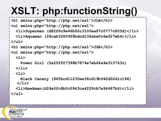 XSLT: php:functionString() <h1 xmlns:php=&quot;http://php.net/xsl&quot;>JLA</h1> <ul xmlns:php=&quot;http://php.net/xsl&quot;> <li>Superman (d82f6c9e46b92c3100ea87c0777c805d)</li> <li>Aquaman (28cab32809f8bdcd136abe0c6e927eb4)</li> </ul> <h1 xmlns:php=&quot;http://php.net/xsl&quot;>JSA</h1> <ul xmlns:php=&quot;http://php.net/xsl&quot;> <li> Power Girl (5a25ff27398b7874e7eb64a9e315763c) </li> <li> Black Canary (845bcd11235ee36cd19b942d02d1c194) </li> <li>Hawkman(d24a0fc8b0c0943ca4229cb7a94687b6)</li> </ul> 
