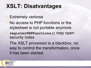 XSLT: Disatvantages Extremely verbose No access to PHP functions or the stylesheet is not portable anymore registerPHPFunctions()  may open security holes The XSLT processor is a blackbox, no way to control the transformation, once it has been started. 