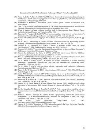 International Journal of Web & Semantic Technology (IJWesT) Vol.6, No.3, July 2015
24
[7] Jumaa H., Rubel P., Fayn J., (2010) "An XML-based framework for automating data exchange in
healthcare", e-Health Networking Applications and Services (Healthcom), 12th IEEE International
Conference, 1-3 July 2010, pp.26124-269.
[8] Silberschatz A., Korth H. F., Sudarshan S. (2010) Database System Concepts, McGraw-Hill, 2010,
Sixth Edition.
[9] Qian L. (2010) Research and implementation of XML-based data transformation for heterogeneous
Database, Master's Thesis, Shenyang University of Technology, Mar. 2010.
[10] Wang S. "Research of data exchange based on XML for heterogeneous data", Master's Thesis,
Harbin University of Science and Technology, Mar. 2008.
[11] Rajeswari V., Varughese D. K. (2009) "Heterogeneous database integration for web applications",
International Journal on Computer Science and Engineering, Vol. 1 (3), pp. 227-234.
[12] Kolaitis P. G. (2005) "Schema mappings, data exchange, and metadata management", In PODS, pp.
61–75.
[13] Bin L., Xin Z., Zhongliang D. (2011) "Database Conversion Based on Relationship Schema
Mapping", Internet Technology and Applications (iTAP), 16-18 Aug. 2011, pp.1-5.
[14] Pottinger R. A., Bernstein P.A. (2002) "Creating a mediated schema based on initial
correspondences", IEEE Data Engineering Bulletin. Vol. 25 (3), pp. 26–31.
[15] Pottinger R.A. (2004) "Processing Queries and Merging Schemas in Support of Data Integration",
Ph.D. thesis, University of Washington, Washington, USA.
[16] Saleem, K., Bellahsene, Z., Hunt, E. (2008) "PORSCHE: Performance ORiented SCHEma
mediation" Information System Journal, Vol. 33 (7–8), 637–657.
[17] Zaki, M.J. (2005) "Efficiently mining frequent trees in a forest: algorithms and applications", IEEE
Trans, Knowledge Data Engineering (TKDE), Vol. 17 (8), pp. 1021–1035.
[18] Do H., Rahm E. (2002) "COMA: A system for flexible combination of schema matching
approaches", International Conference on Very Large Data Bases (VLDB), Hong Kong, China,
August 20–23, 2002, pp. 610–621.
[19] Do H., Rahm, E. (2007) "Matching large schemas: approaches and evaluation". Information
System Journal, Vol. 32 (6), pp. 857–885.
[20] Rahm E., Do H, Massmann S. (2004) "Matching large XML schemas", ACM SIGMOD Record,
Vol. 33 (4), pp. 26–31.
[21] Sarma A.D., Dong X., Halevy A. (2004) "Bootstrapping pay-as-you-go data integration systems",
ACM SIGMOD International Conference on Management of Data, Vancouver, BC, Canada, 10–12
June 2008, pp. 861–874.
[22] Tansalarak N., Claypool K.T. (2007) "QMatch: using paths to match XML schemas", Knowledge
Data Engineering, Vol. 60 (2), pp. 260–282.
[23] Nguyen H. Q., David Taniar, J. Wenny Rahayu, Kinh Nguyen (2011) "Double-layered schema
integration of heterogeneous XML sources", Journal of Systems and Software, Vol. 84 (1), pp. 63-
76.
[24] Lee Y., Sayyadian M., Doan, A. Rosenthal A. (2007) "eTuner: tuning schema matching software
using synthetic scenarios", The International Journal on Very Large Data Bases, Vol. 16 (1), pp. 97–
122.
[25] Melnik S., Rahm E., Bernstein P.A. (2003) "Rondo: a programming platform for generic model
management", ACM SIGMOD International Conference on Management of Data, San Diego,
California, USA, June 9-12, 2003, pp. 193–204.
[26] OAGi (2010) "Open Applications Group–OAGIS 9.4.1.", URL:
http://www.oagi.org/dnn2/DownloadsandResources.aspx.
[27] Nguyen H. Q. (2008) "Repository for XML Schema Integration", La Trobe University, Australia.
URL: http://homepage.cs.latrobe.edu.au/h20nguyen/research.
 