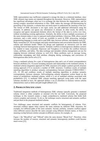 International Journal of Web & Semantic Technology (IJWesT) Vol.6, No.3, July 2015
12
XML representation may inefficient compared to storage the data in a relational database, since
XML element (tag) names are repeated throughout the document. However, XML representation
has significant advantages when use it to exchange the data between the organizations, and for
storing complex structured information in files. XML makes the message self-documenting by
presenting of the elements, a schema does not need expert to understand the meaning of the text.
The format of XML document is not rigid; easily can add additional information using the
elements. In addition, can ignore any information or element. In other words, the ability to
recognize and ignore unexpected elements allows the format of the data to evolve over time,
without invalidating existing applications. Similarly, the ability to have multiple occurrences of
the same element makes it easy to represent multivalued attributes. Likewise, XML allows nested
structures, and a wide variety of tools are available to assist in XML processing, including
programming language to create and to read XML data, browser software, and database tools [8].
Many researchers [9, 10] investigate and study transformation and conversation theories for XML
schema and relational model. Others [6] design and implement an interactive tool for data
exchange between heterogeneous systems. Semantic conflicts in heterogeneous database systems
has studied in many researches. Rajeswari and Varughese [11] divides the conflicts between
values, attributes, and tables. The data exchange and metadata schema management can use for
mapping between relational schemas as well [12]. Many problems such as message losing,
relationship misjudging and field attribute changing during exchanging and conversion of
heterogeneous data can be solve [13].
Using a mediated schema for a pair of heterogeneous data and a set of initial correspondences
between attributes [14, 15] assist including elements and relationships in the mediated schema. A
mediated schema integration approach for XML structures [16] adopts a pattern-growth structure
mining approach [17] to reconcile a number of XML structures. Combines results of multiple
matching algorithms to produce semantic correspondence between elements COMA/COMA++
[18, 19, 20] and combines results of multiple matching algorithms to produce semantic
correspondence between elements. Self-configuring schema integration system based on the
notion of probabilistic mediated schema, which is a set of mediated schemas associated with
probabilities [21]. A mediated XML schema matching approach using paths with the input
schemas encoded as trees, the approach defines a set of classifiers to measure various schema
characteristics such as labels and path length QMatch [22].
2. PROBLEM SPECIFICATION
Traditional integration methods of heterogeneous XML schemas typically generate a mediated
schema which is either complete or minimal [16] but not both. Conversely, the proposed
technique in this research creates a single comprehensive mediated schema that holds both
criteria complete and minimal. To do so, the technique resolve structural and semantic conflicts
and put them in the proposed mediated schema.
Two challenges cause structural and semantic conflicts for heterogeneity of schema. First,
structural conflicts appear when express the same relations by different XML structures, for
example, two different paths of the same semantic. Second, similarly, semantic conflicts appear
when different sources describe the same concepts using different element names, or there is a
meaning overlap between similar concepts in different sources; for example, in
Figure 1 the "BloodTest" and "TBlood" refers the same domain "Blood Test". Therefore, when
increase the number of sources, structural and semantic heterogeneity problem could become
much worse [23].
 