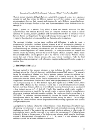 International Journal of Web & Semantic Technology (IJWesT) Vol.6, No.3, July 2015
13
There is also an integration difficulty between variant XML sources, all sources have a common
domain but each has written for different purpose, even if they contain a set of semantic
correspondences between their elements and structures for each. Different element labels may
refer to similar concepts, therefore, weight uses for correspondence with a similarity score, for
example in
Figure 2 (BloodTest  TBlood, 0.95) which is mean the element BloodTest has 95%
correspondence with TBlood. Likewise, there are different structures but refer to similar
semantic; for example, PatientDepartment and DepartmentPatient show a similar association
between Patient and Department. The proposed technique in this paper will first gives a set of
weights for these inputs to solve any conflict, and then achieve the comparison.
The proposed technique resolves many conflicts and difficulties, it seeks to create a
comprehensive (complete) mediated schema between a set of heterogonous databases by
integration the XML schemas sources. The mediated schema assists to access data from different
sources effectively and efficiently; to achieve this goal, the mediated schema should satisfy two
criteria: schema completeness and schema minimality. The technique calculates the complete and
minimal schema by matching between the levels of original schemas. Complete schema means
the calculated mediate schema preserves all of the relations of the sources. Minimal schema
means that each of these relations appears only once, without redundancy. Fully, the final
calculated mediate schema preserves all information (relations and contents) from the sources in a
minimal form.
3. TECHNIQUE DETAILS
Proposed method in this research introduces a new technique for refine a comprehensive
mediated schema that effectively integrates multiple heterogeneous XML sources. The approach
favors the integration of relations over that of separate concepts because the relations carry
domain information. Moreover, integrate a relation will naturally integrate the concepts
embedded within that relation, but the reverse might not be true. In the context of this paper, the
completeness measure refers to the extent to which both concepts and relations are preserved.
The technique develop and use three different inputs, First input is a set of XML sources, which
includes XML schemas and their instances. Second input is a set of semantic correspondences
between individual elements, which can be provided, for example elements e1 and e2 are attached
with a similarity escore s(e1, e2) ∈ [0, 1]. Finally, third input is a set of weights provides by
domain experts such as an input file, the aim of weights is combine similarity scores between
elements or structures, and select suitable candidates for creating the final schema (Lee et al.
2007) [24]. The technique combines automatically between the elements and structures of the
heterogeneous sources by choose the prevalent structure among the sources. The technique
integrates the selected relations into the proposed mediated schema by captures the most domain
concepts and structures.
A comprehensive mediated schema that contains relations sources data increases the effectiveness
of returning correct answers to a user query [23]. It is worth noting that preserving all relations
implies preserving all of the concepts that are associated with these relations. In other words, all
concepts in the sources are also preserved. In our context, the completeness (C) of a final schema
is formally defined as the percentage of the final schema’s relations, which is can be found in the
sources R. The percentage of completeness (C) = G / R, where G is total relations of global
mediated schema, and R is total relations of the sources.
 