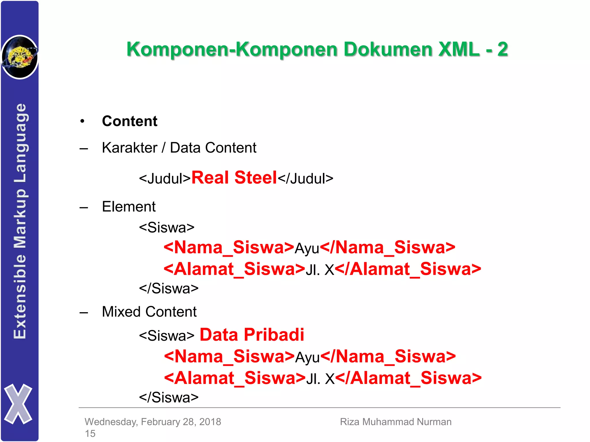 Wednesday, February 28, 2018 Riza Muhammad Nurman
15
Komponen-Komponen Dokumen XML - 2
• Content
– Karakter / Data Content
<Judul>Real Steel</Judul>
– Element
<Siswa>
<Nama_Siswa>Ayu</Nama_Siswa>
<Alamat_Siswa>Jl. X</Alamat_Siswa>
</Siswa>
– Mixed Content
<Siswa> Data Pribadi
<Nama_Siswa>Ayu</Nama_Siswa>
<Alamat_Siswa>Jl. X</Alamat_Siswa>
</Siswa>
 
