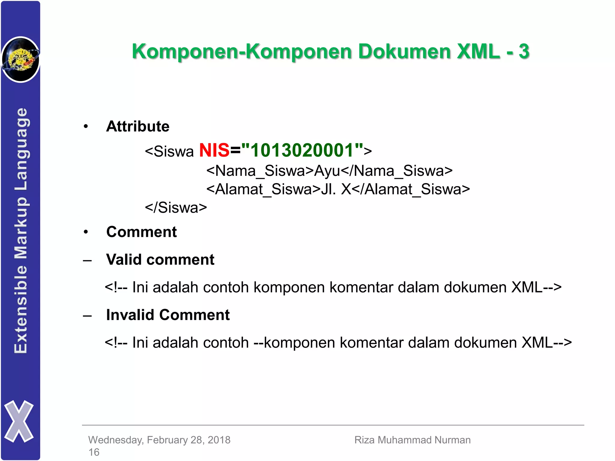 Wednesday, February 28, 2018 Riza Muhammad Nurman
16
Komponen-Komponen Dokumen XML - 3
• Attribute
<Siswa NIS="1013020001">
<Nama_Siswa>Ayu</Nama_Siswa>
<Alamat_Siswa>Jl. X</Alamat_Siswa>
</Siswa>
• Comment
– Valid comment
<!-- Ini adalah contoh komponen komentar dalam dokumen XML-->
– Invalid Comment
<!-- Ini adalah contoh --komponen komentar dalam dokumen XML-->
 