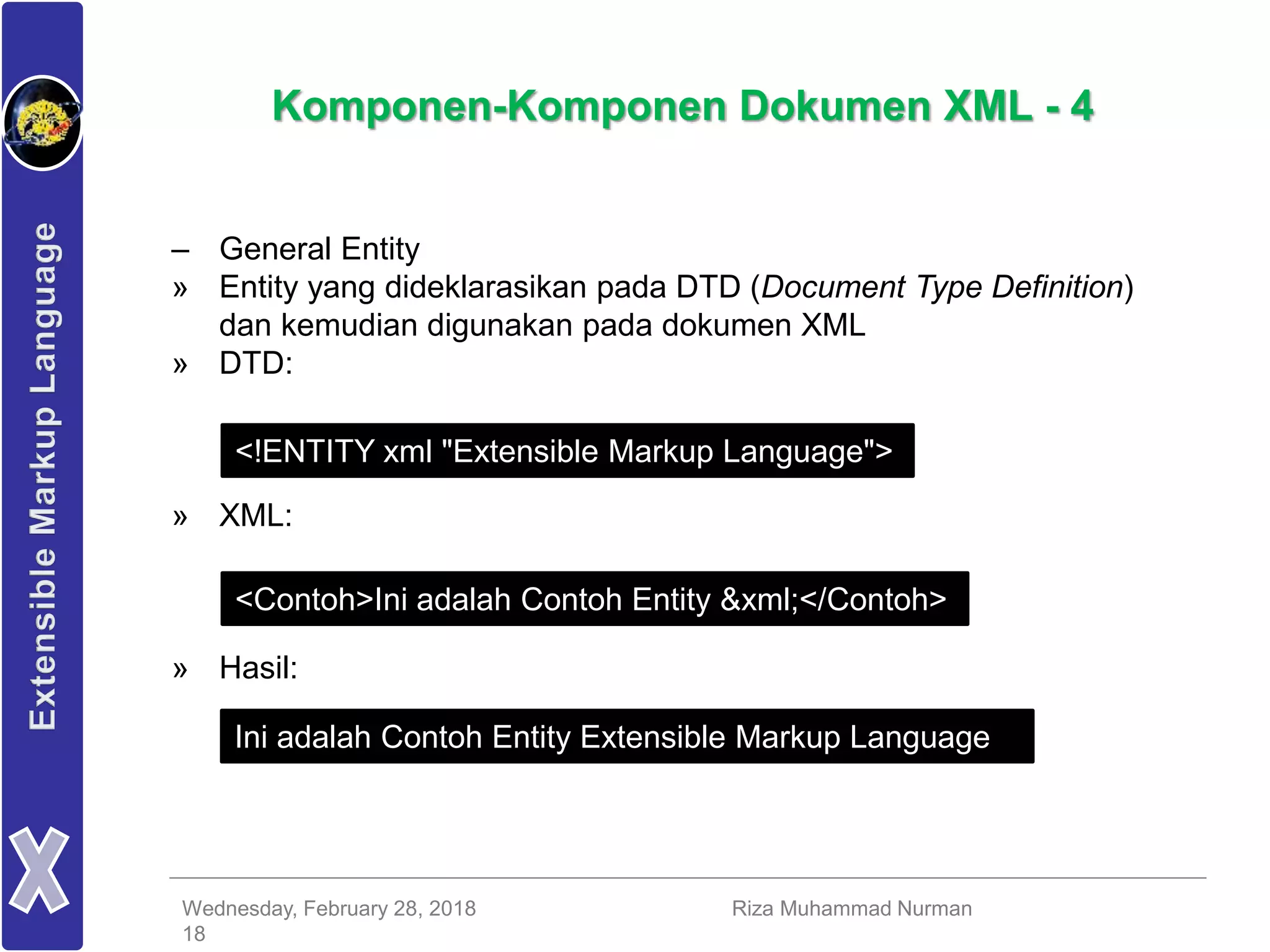 Wednesday, February 28, 2018 Riza Muhammad Nurman
18
Komponen-Komponen Dokumen XML - 4
– General Entity
» Entity yang dideklarasikan pada DTD (Document Type Definition)
dan kemudian digunakan pada dokumen XML
» DTD:
» XML:
» Hasil:
<!ENTITY xml "Extensible Markup Language">
<Contoh>Ini adalah Contoh Entity &xml;</Contoh>
Ini adalah Contoh Entity Extensible Markup Language
 