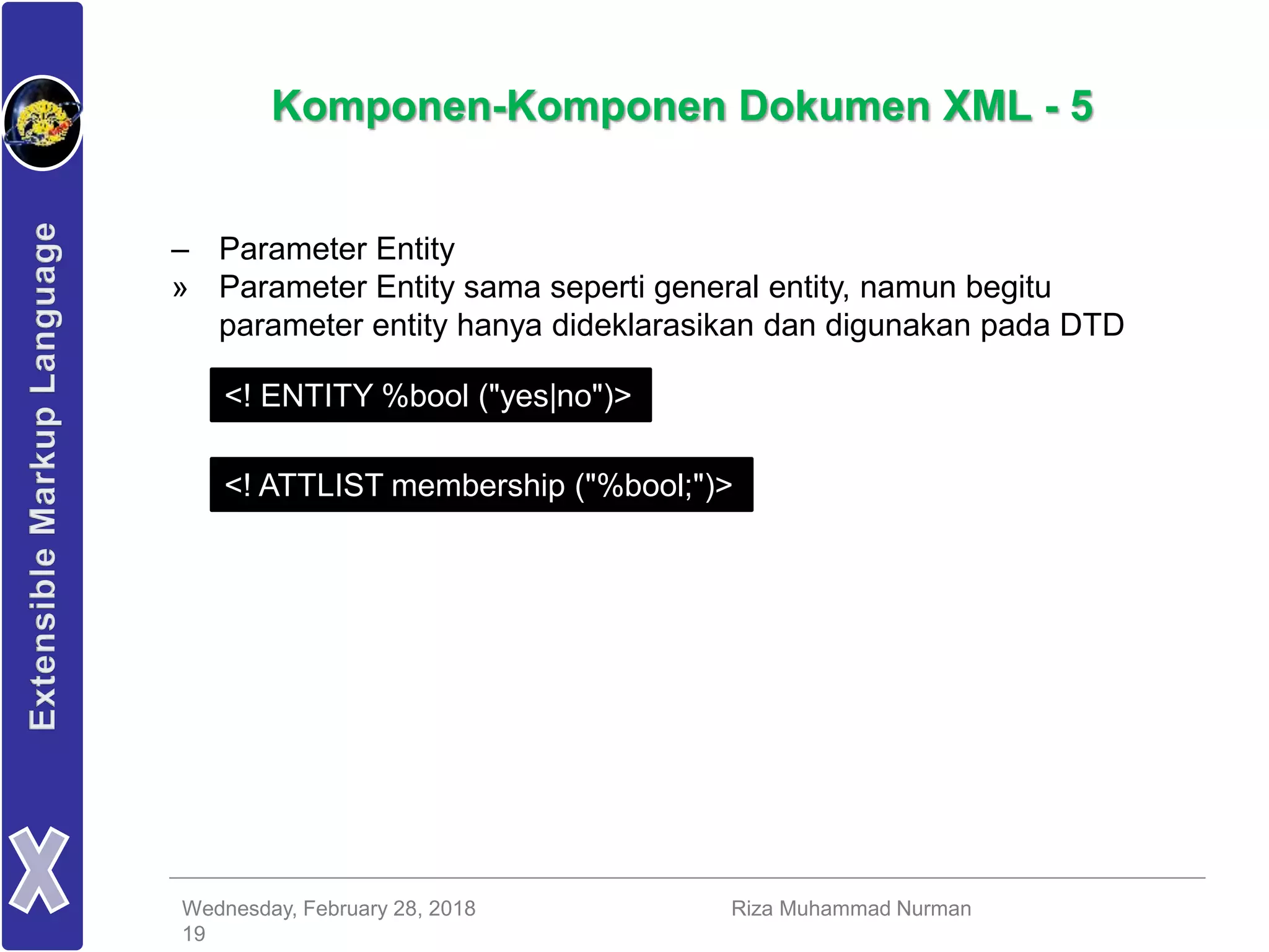 Wednesday, February 28, 2018 Riza Muhammad Nurman
19
Komponen-Komponen Dokumen XML - 5
– Parameter Entity
» Parameter Entity sama seperti general entity, namun begitu
parameter entity hanya dideklarasikan dan digunakan pada DTD
<! ENTITY %bool ("yes|no")>
<! ATTLIST membership ("%bool;")>
 