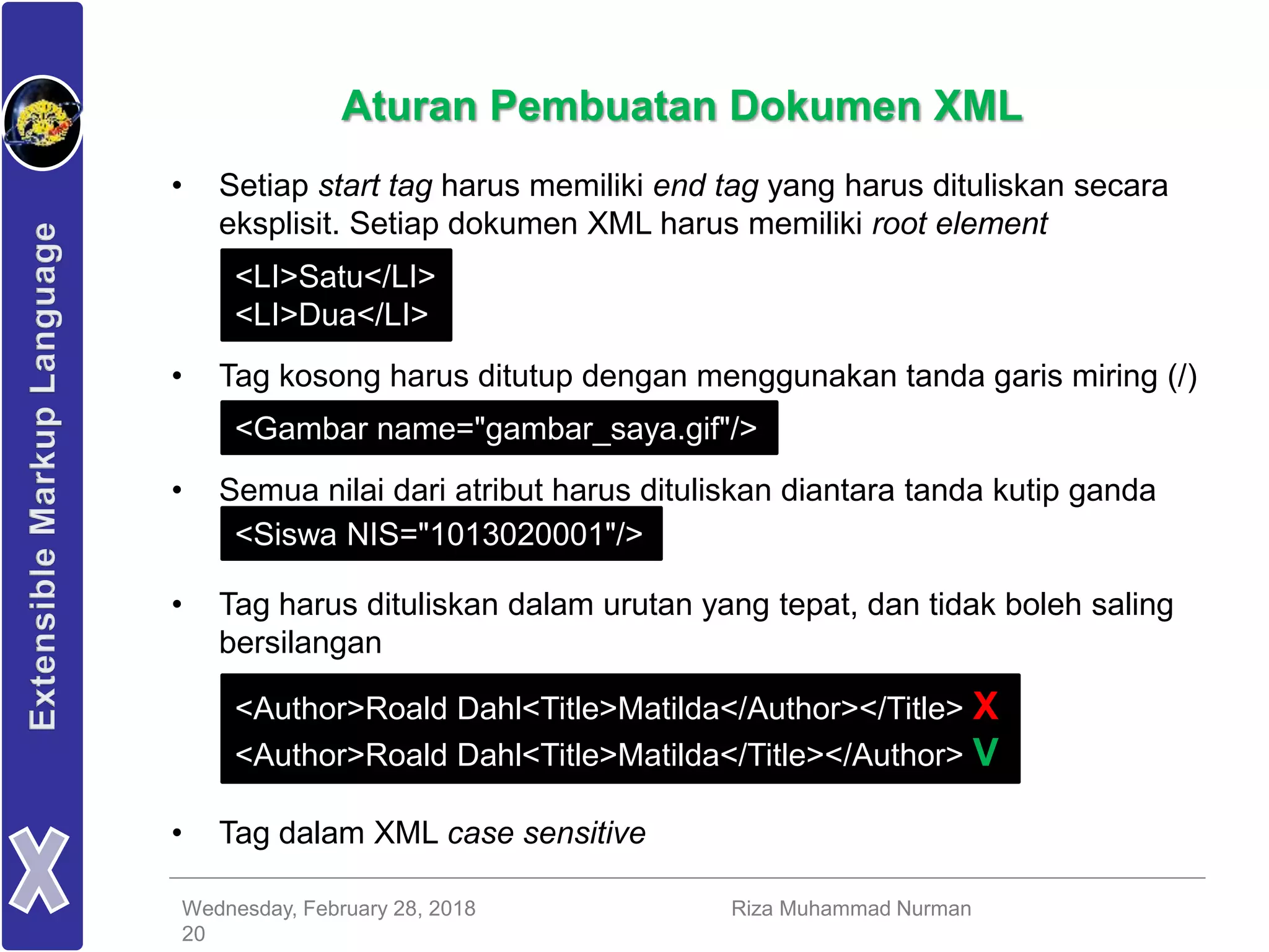 Wednesday, February 28, 2018 Riza Muhammad Nurman
20
Aturan Pembuatan Dokumen XML
• Setiap start tag harus memiliki end tag yang harus dituliskan secara
eksplisit. Setiap dokumen XML harus memiliki root element
• Tag kosong harus ditutup dengan menggunakan tanda garis miring (/)
• Semua nilai dari atribut harus dituliskan diantara tanda kutip ganda
• Tag harus dituliskan dalam urutan yang tepat, dan tidak boleh saling
bersilangan
• Tag dalam XML case sensitive
<LI>Satu</LI>
<LI>Dua</LI>
<Gambar name="gambar_saya.gif"/>
<Siswa NIS="1013020001"/>
<Author>Roald Dahl<Title>Matilda</Author></Title> X
<Author>Roald Dahl<Title>Matilda</Title></Author> V
 