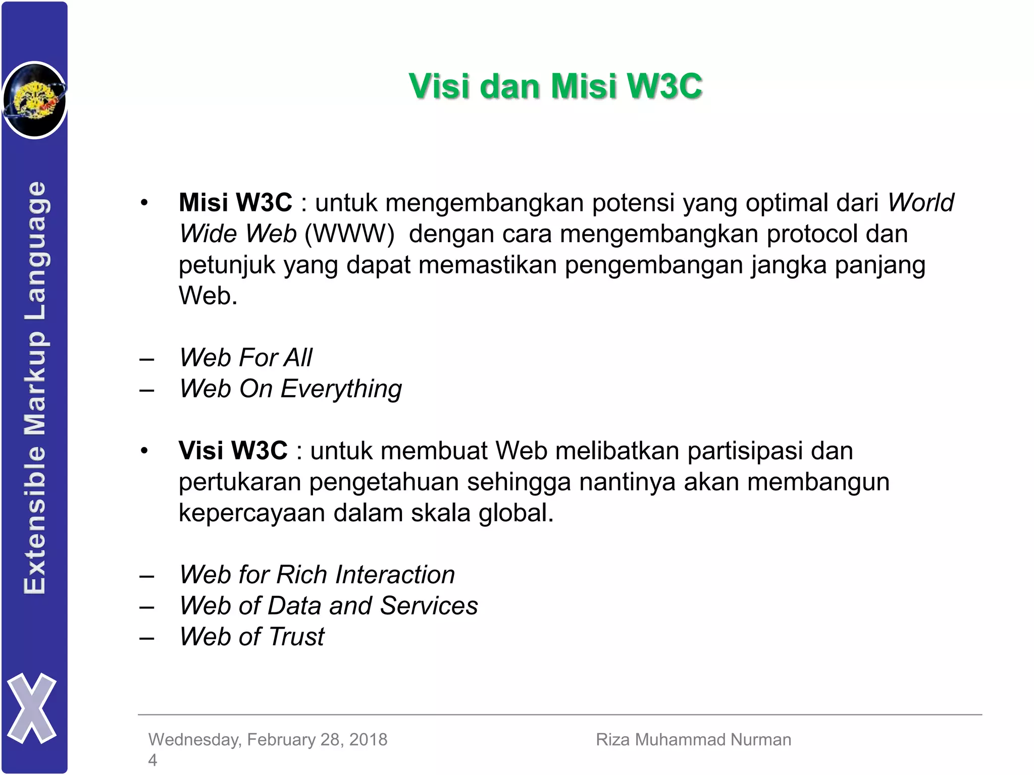 Wednesday, February 28, 2018 Riza Muhammad Nurman
4
Visi dan Misi W3C
• Misi W3C : untuk mengembangkan potensi yang optimal dari World
Wide Web (WWW) dengan cara mengembangkan protocol dan
petunjuk yang dapat memastikan pengembangan jangka panjang
Web.
– Web For All
– Web On Everything
• Visi W3C : untuk membuat Web melibatkan partisipasi dan
pertukaran pengetahuan sehingga nantinya akan membangun
kepercayaan dalam skala global.
– Web for Rich Interaction
– Web of Data and Services
– Web of Trust
 