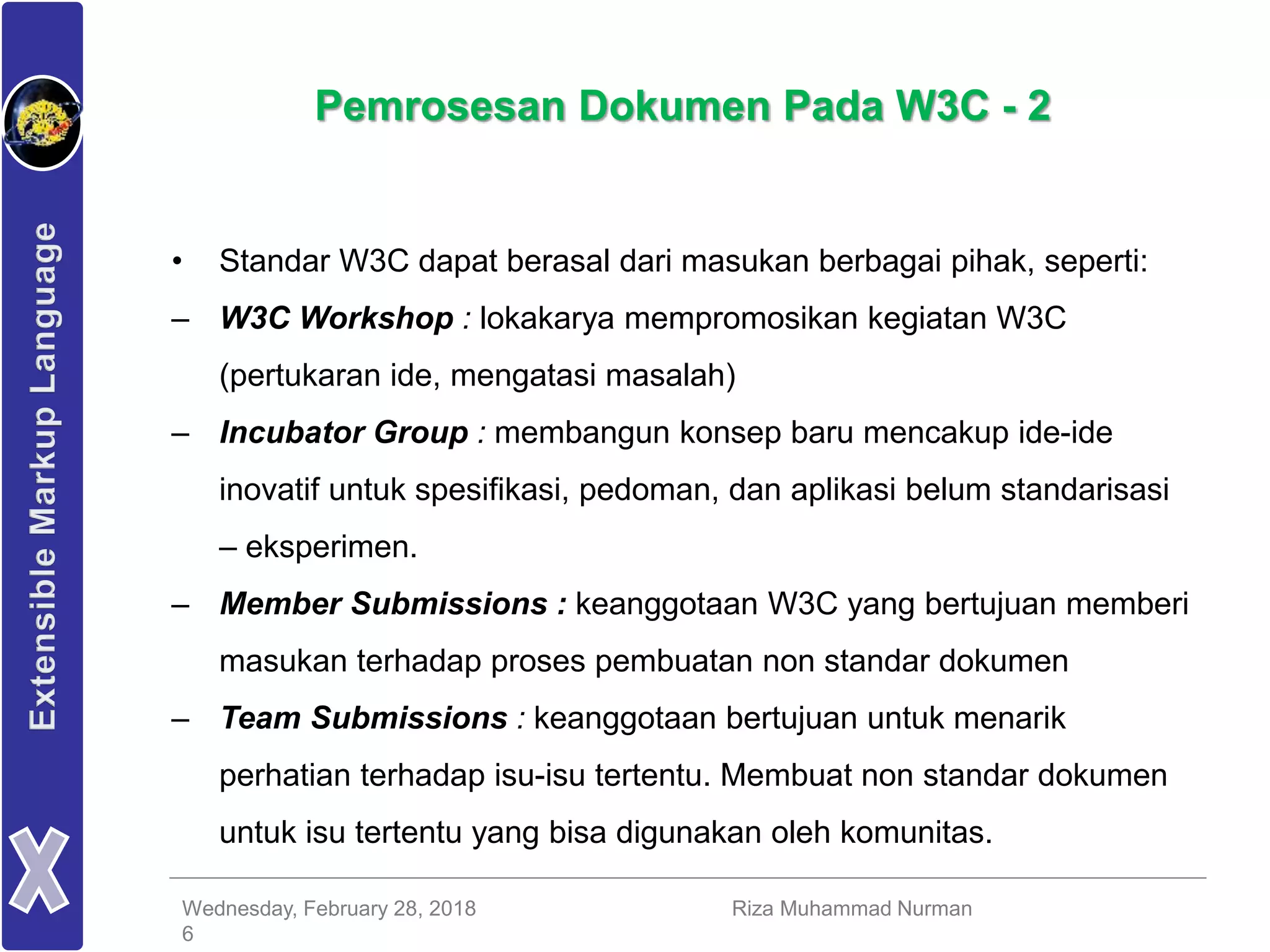 Wednesday, February 28, 2018 Riza Muhammad Nurman
6
Pemrosesan Dokumen Pada W3C - 2
• Standar W3C dapat berasal dari masukan berbagai pihak, seperti:
– W3C Workshop : lokakarya mempromosikan kegiatan W3C
(pertukaran ide, mengatasi masalah)
– Incubator Group : membangun konsep baru mencakup ide-ide
inovatif untuk spesifikasi, pedoman, dan aplikasi belum standarisasi
– eksperimen.
– Member Submissions : keanggotaan W3C yang bertujuan memberi
masukan terhadap proses pembuatan non standar dokumen
– Team Submissions : keanggotaan bertujuan untuk menarik
perhatian terhadap isu-isu tertentu. Membuat non standar dokumen
untuk isu tertentu yang bisa digunakan oleh komunitas.
 