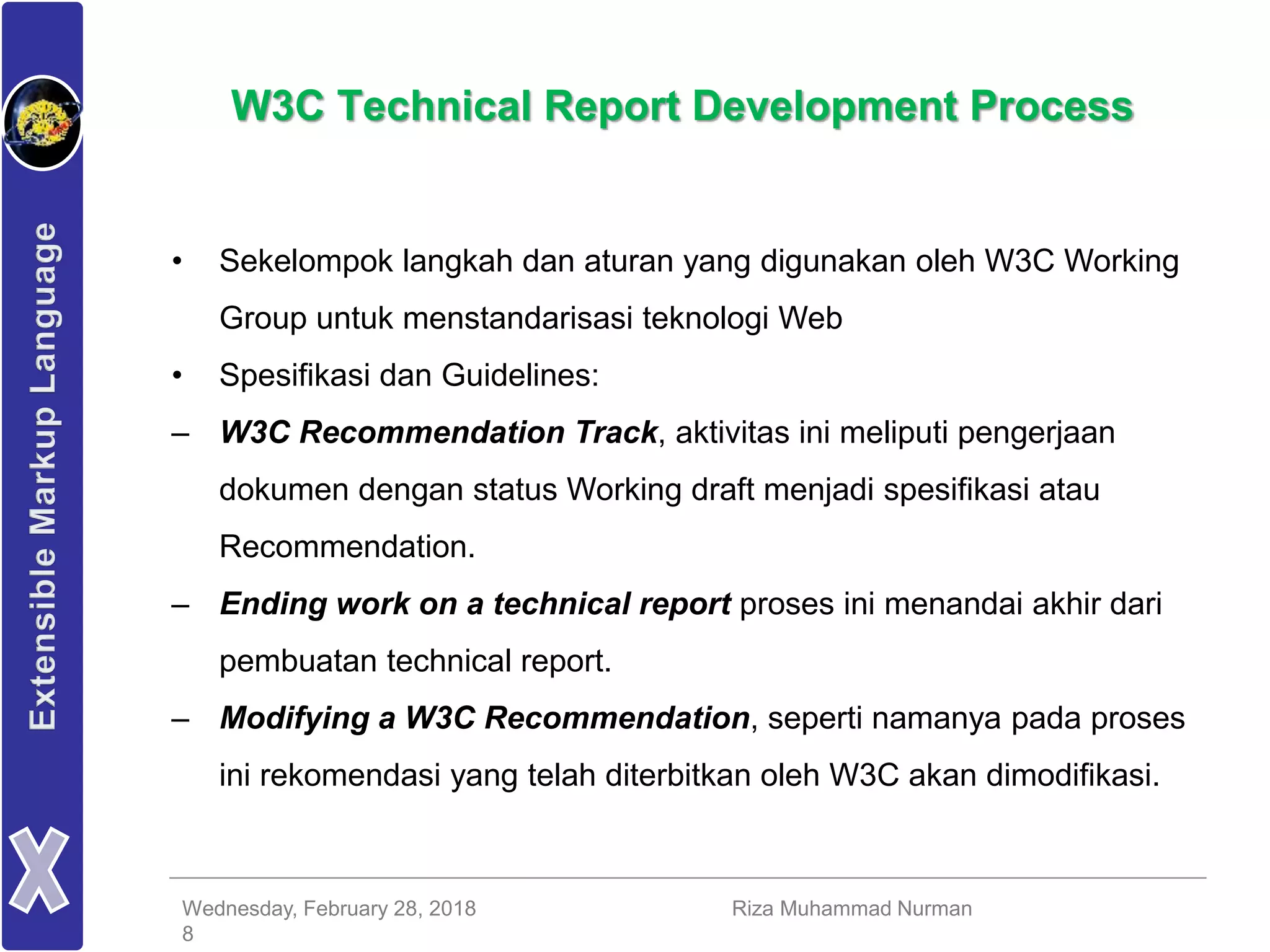 Wednesday, February 28, 2018 Riza Muhammad Nurman
8
W3C Technical Report Development Process
• Sekelompok langkah dan aturan yang digunakan oleh W3C Working
Group untuk menstandarisasi teknologi Web
• Spesifikasi dan Guidelines:
– W3C Recommendation Track, aktivitas ini meliputi pengerjaan
dokumen dengan status Working draft menjadi spesifikasi atau
Recommendation.
– Ending work on a technical report proses ini menandai akhir dari
pembuatan technical report.
– Modifying a W3C Recommendation, seperti namanya pada proses
ini rekomendasi yang telah diterbitkan oleh W3C akan dimodifikasi.
 