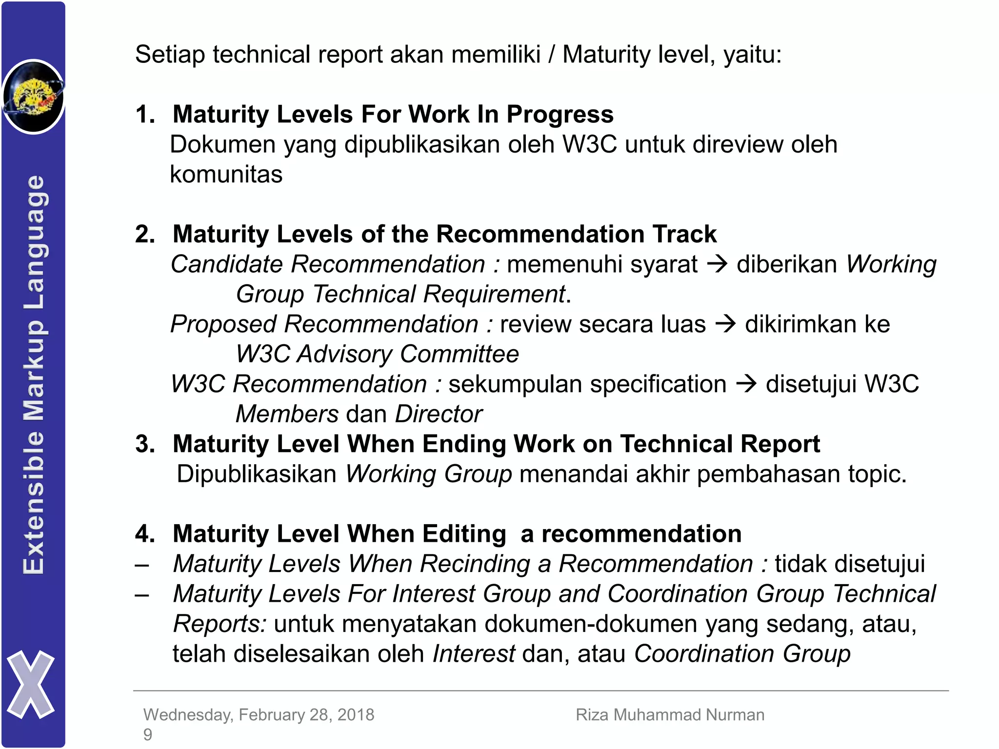 Wednesday, February 28, 2018 Riza Muhammad Nurman
9
Setiap technical report akan memiliki / Maturity level, yaitu:
1. Maturity Levels For Work In Progress
Dokumen yang dipublikasikan oleh W3C untuk direview oleh
komunitas
2. Maturity Levels of the Recommendation Track
Candidate Recommendation : memenuhi syarat  diberikan Working
Group Technical Requirement.
Proposed Recommendation : review secara luas  dikirimkan ke
W3C Advisory Committee
W3C Recommendation : sekumpulan specification  disetujui W3C
Members dan Director
3. Maturity Level When Ending Work on Technical Report
Dipublikasikan Working Group menandai akhir pembahasan topic.
4. Maturity Level When Editing a recommendation
– Maturity Levels When Recinding a Recommendation : tidak disetujui
– Maturity Levels For Interest Group and Coordination Group Technical
Reports: untuk menyatakan dokumen-dokumen yang sedang, atau,
telah diselesaikan oleh Interest dan, atau Coordination Group
 