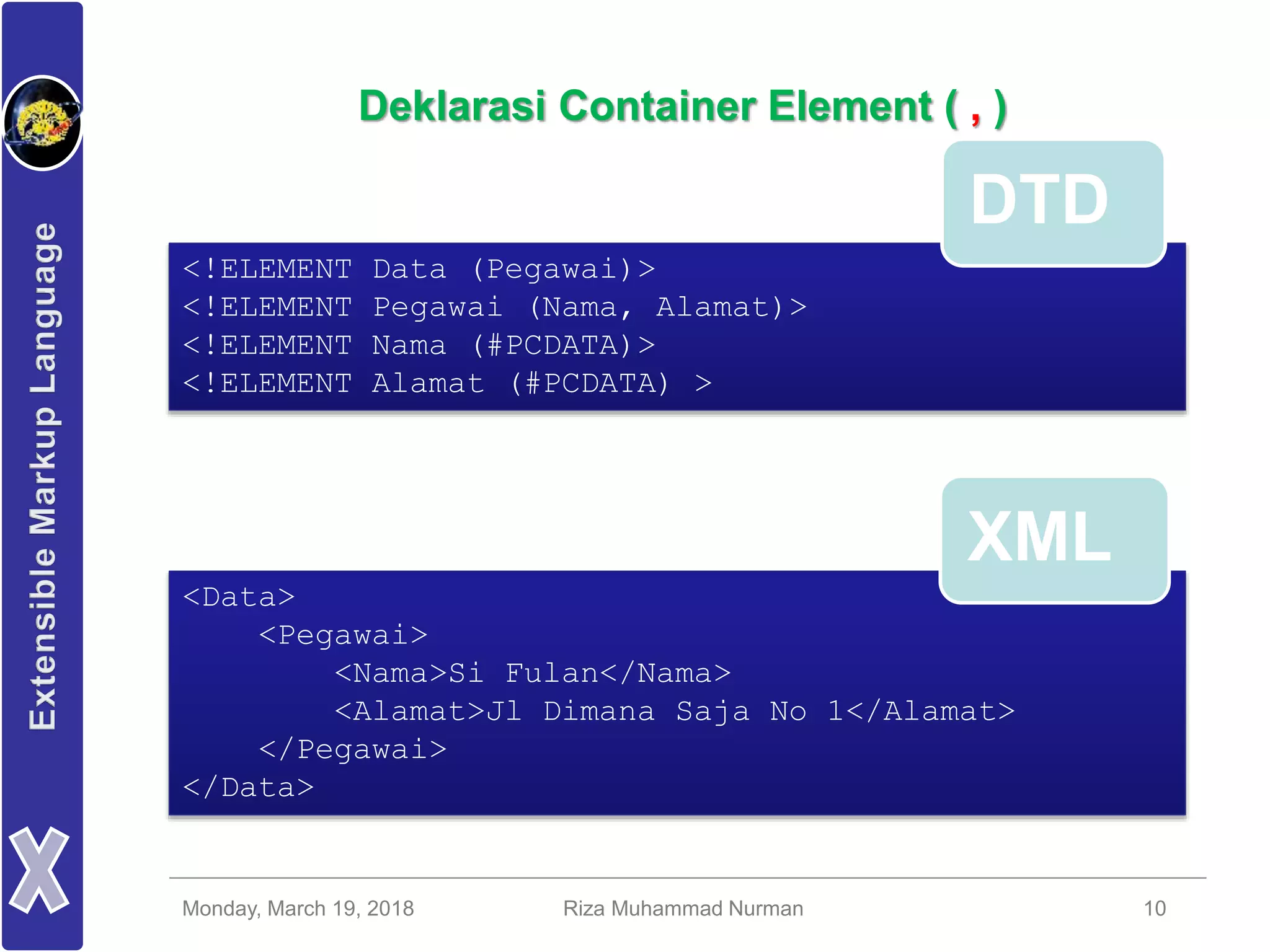 Monday, March 19, 2018 Riza Muhammad Nurman 10
Deklarasi Container Element ( , )
<!ELEMENT Data (Pegawai)>
<!ELEMENT Pegawai (Nama, Alamat)>
<!ELEMENT Nama (#PCDATA)>
<!ELEMENT Alamat (#PCDATA) >
<Data>
<Pegawai>
<Nama>Si Fulan</Nama>
<Alamat>Jl Dimana Saja No 1</Alamat>
</Pegawai>
</Data>
DTD
XML
 