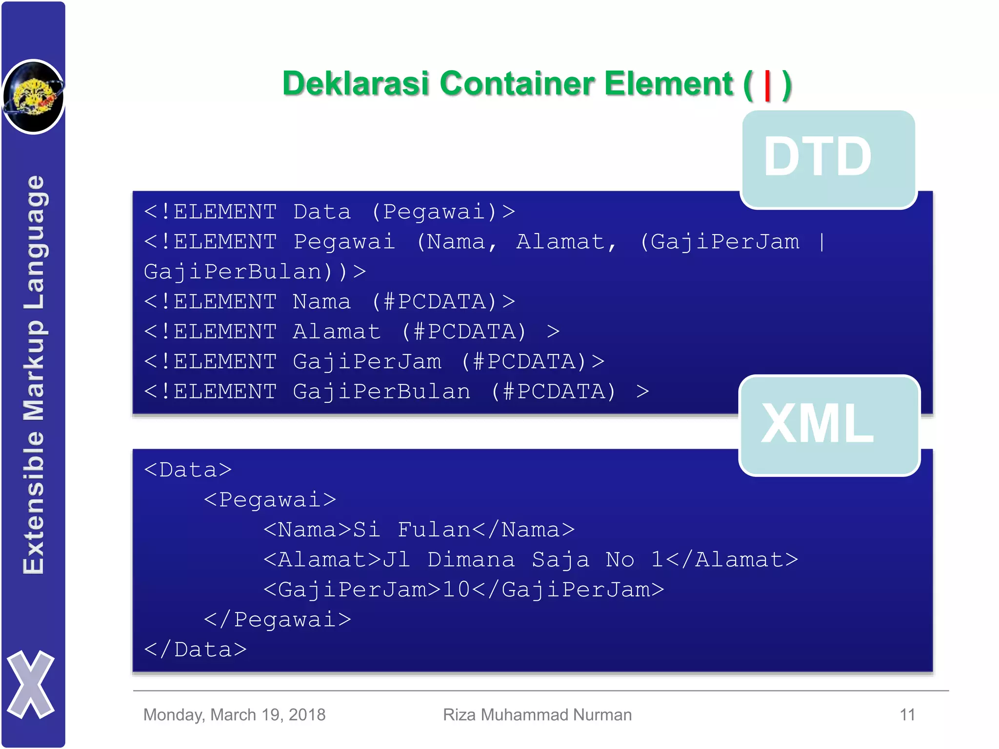 Monday, March 19, 2018 Riza Muhammad Nurman 11
Deklarasi Container Element ( | )
<!ELEMENT Data (Pegawai)>
<!ELEMENT Pegawai (Nama, Alamat, (GajiPerJam |
GajiPerBulan))>
<!ELEMENT Nama (#PCDATA)>
<!ELEMENT Alamat (#PCDATA) >
<!ELEMENT GajiPerJam (#PCDATA)>
<!ELEMENT GajiPerBulan (#PCDATA) >
<Data>
<Pegawai>
<Nama>Si Fulan</Nama>
<Alamat>Jl Dimana Saja No 1</Alamat>
<GajiPerJam>10</GajiPerJam>
</Pegawai>
</Data>
DTD
XML
 