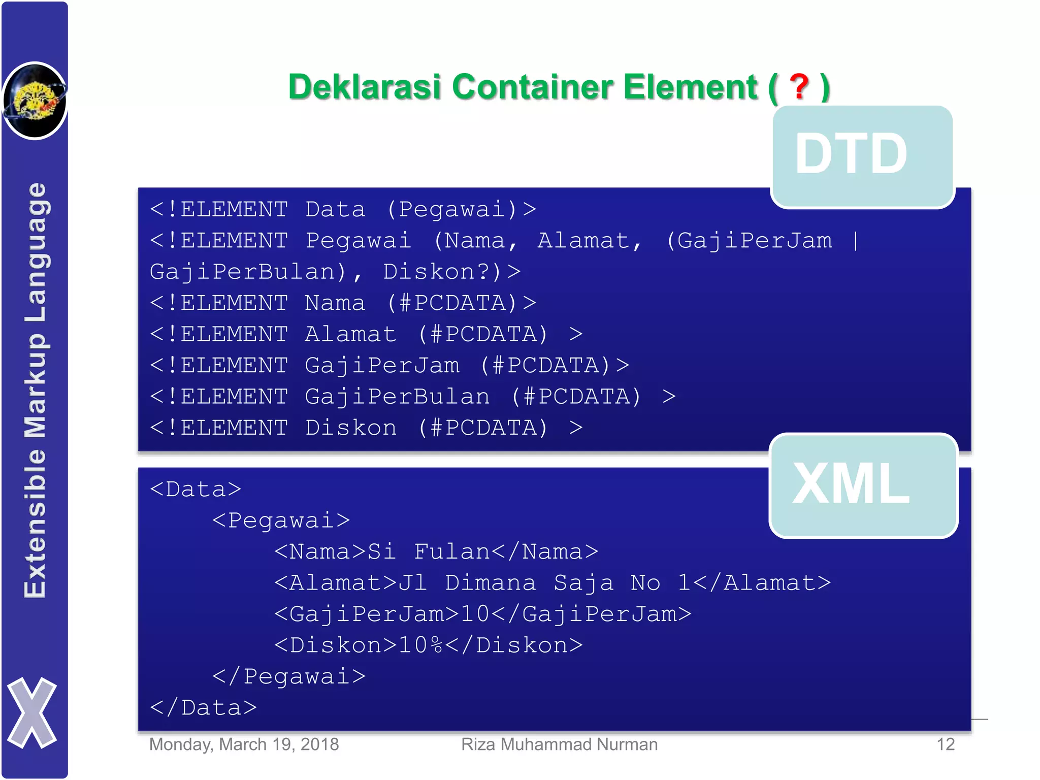 Monday, March 19, 2018 Riza Muhammad Nurman 12
Deklarasi Container Element ( ? )
<!ELEMENT Data (Pegawai)>
<!ELEMENT Pegawai (Nama, Alamat, (GajiPerJam |
GajiPerBulan), Diskon?)>
<!ELEMENT Nama (#PCDATA)>
<!ELEMENT Alamat (#PCDATA) >
<!ELEMENT GajiPerJam (#PCDATA)>
<!ELEMENT GajiPerBulan (#PCDATA) >
<!ELEMENT Diskon (#PCDATA) >
<Data>
<Pegawai>
<Nama>Si Fulan</Nama>
<Alamat>Jl Dimana Saja No 1</Alamat>
<GajiPerJam>10</GajiPerJam>
<Diskon>10%</Diskon>
</Pegawai>
</Data>
DTD
XML
 