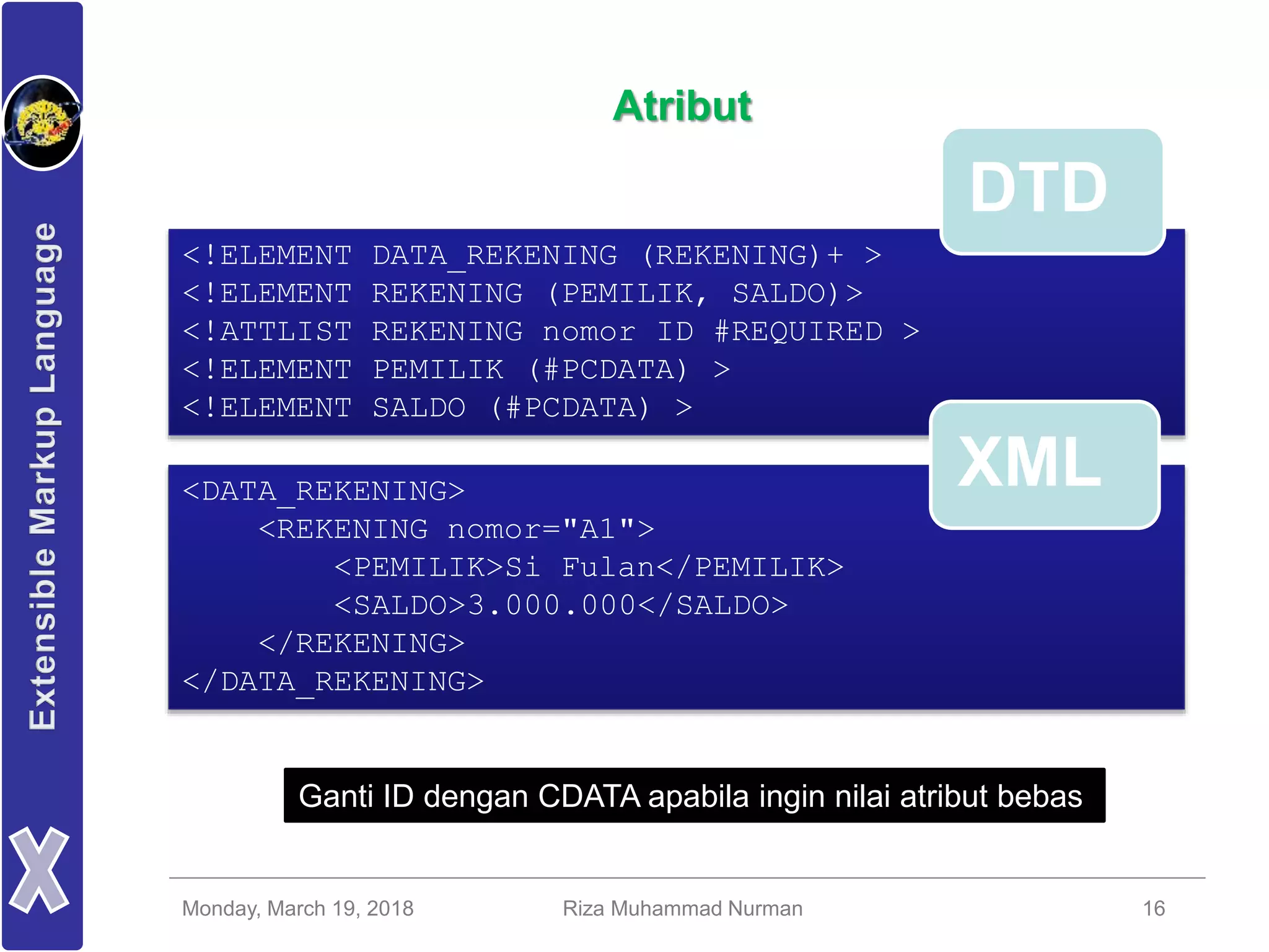 Monday, March 19, 2018 Riza Muhammad Nurman 16
Atribut
<!ELEMENT DATA_REKENING (REKENING)+ >
<!ELEMENT REKENING (PEMILIK, SALDO)>
<!ATTLIST REKENING nomor ID #REQUIRED >
<!ELEMENT PEMILIK (#PCDATA) >
<!ELEMENT SALDO (#PCDATA) >
<DATA_REKENING>
<REKENING nomor="A1">
<PEMILIK>Si Fulan</PEMILIK>
<SALDO>3.000.000</SALDO>
</REKENING>
</DATA_REKENING>
DTD
XML
Ganti ID dengan CDATA apabila ingin nilai atribut bebas
 
