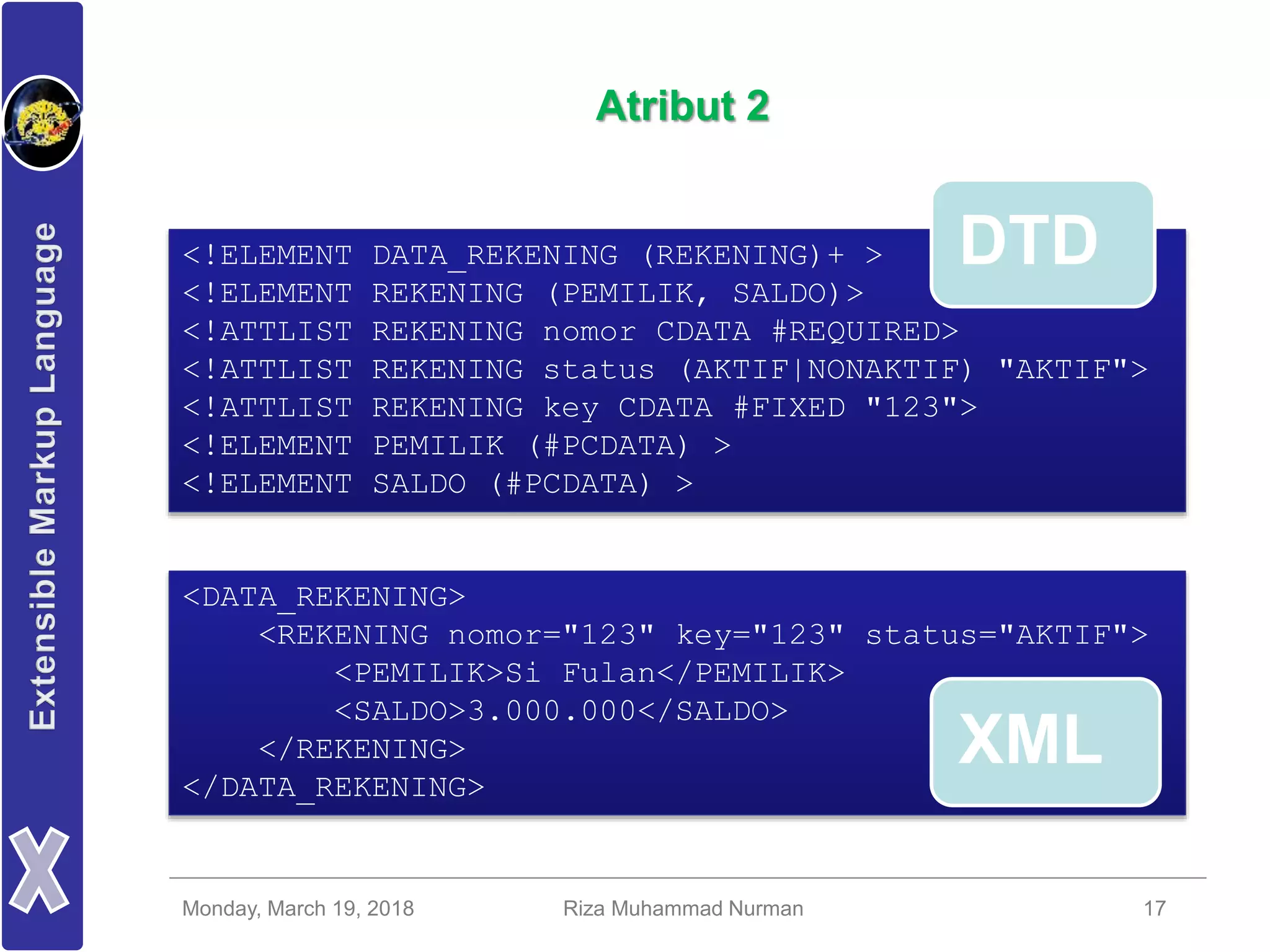 Monday, March 19, 2018 Riza Muhammad Nurman 17
Atribut 2
<!ELEMENT DATA_REKENING (REKENING)+ >
<!ELEMENT REKENING (PEMILIK, SALDO)>
<!ATTLIST REKENING nomor CDATA #REQUIRED>
<!ATTLIST REKENING status (AKTIF|NONAKTIF) "AKTIF">
<!ATTLIST REKENING key CDATA #FIXED "123">
<!ELEMENT PEMILIK (#PCDATA) >
<!ELEMENT SALDO (#PCDATA) >
<DATA_REKENING>
<REKENING nomor="123" key="123" status="AKTIF">
<PEMILIK>Si Fulan</PEMILIK>
<SALDO>3.000.000</SALDO>
</REKENING>
</DATA_REKENING>
DTD
XML
 