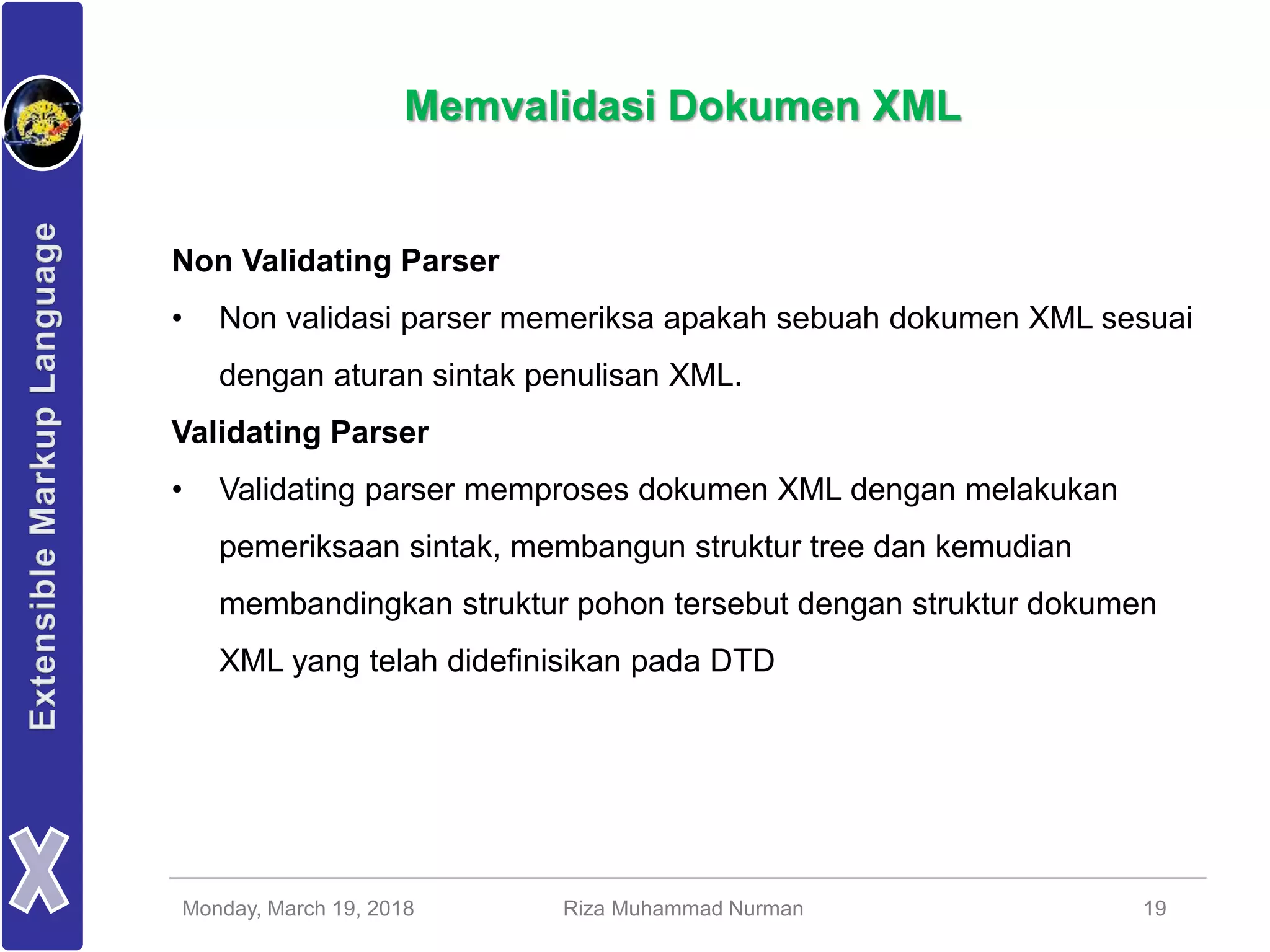 Monday, March 19, 2018 Riza Muhammad Nurman 19
Memvalidasi Dokumen XML
Non Validating Parser
• Non validasi parser memeriksa apakah sebuah dokumen XML sesuai
dengan aturan sintak penulisan XML.
Validating Parser
• Validating parser memproses dokumen XML dengan melakukan
pemeriksaan sintak, membangun struktur tree dan kemudian
membandingkan struktur pohon tersebut dengan struktur dokumen
XML yang telah didefinisikan pada DTD
 