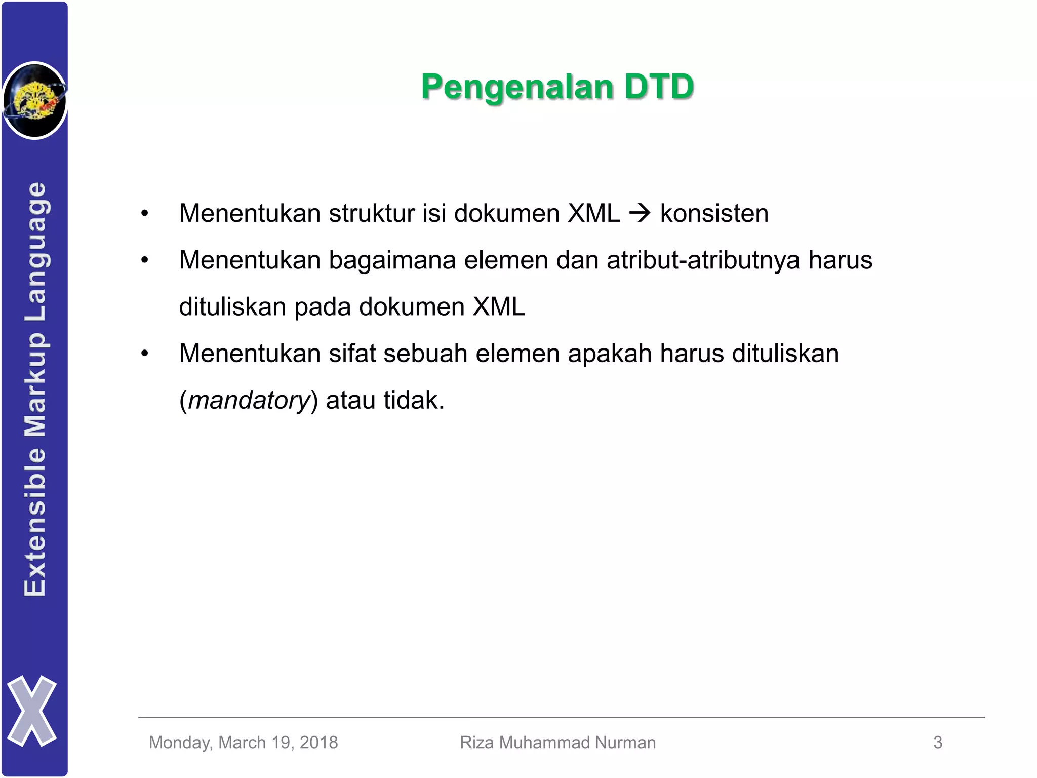 Monday, March 19, 2018 Riza Muhammad Nurman 3
Pengenalan DTD
• Menentukan struktur isi dokumen XML  konsisten
• Menentukan bagaimana elemen dan atribut-atributnya harus
dituliskan pada dokumen XML
• Menentukan sifat sebuah elemen apakah harus dituliskan
(mandatory) atau tidak.
 