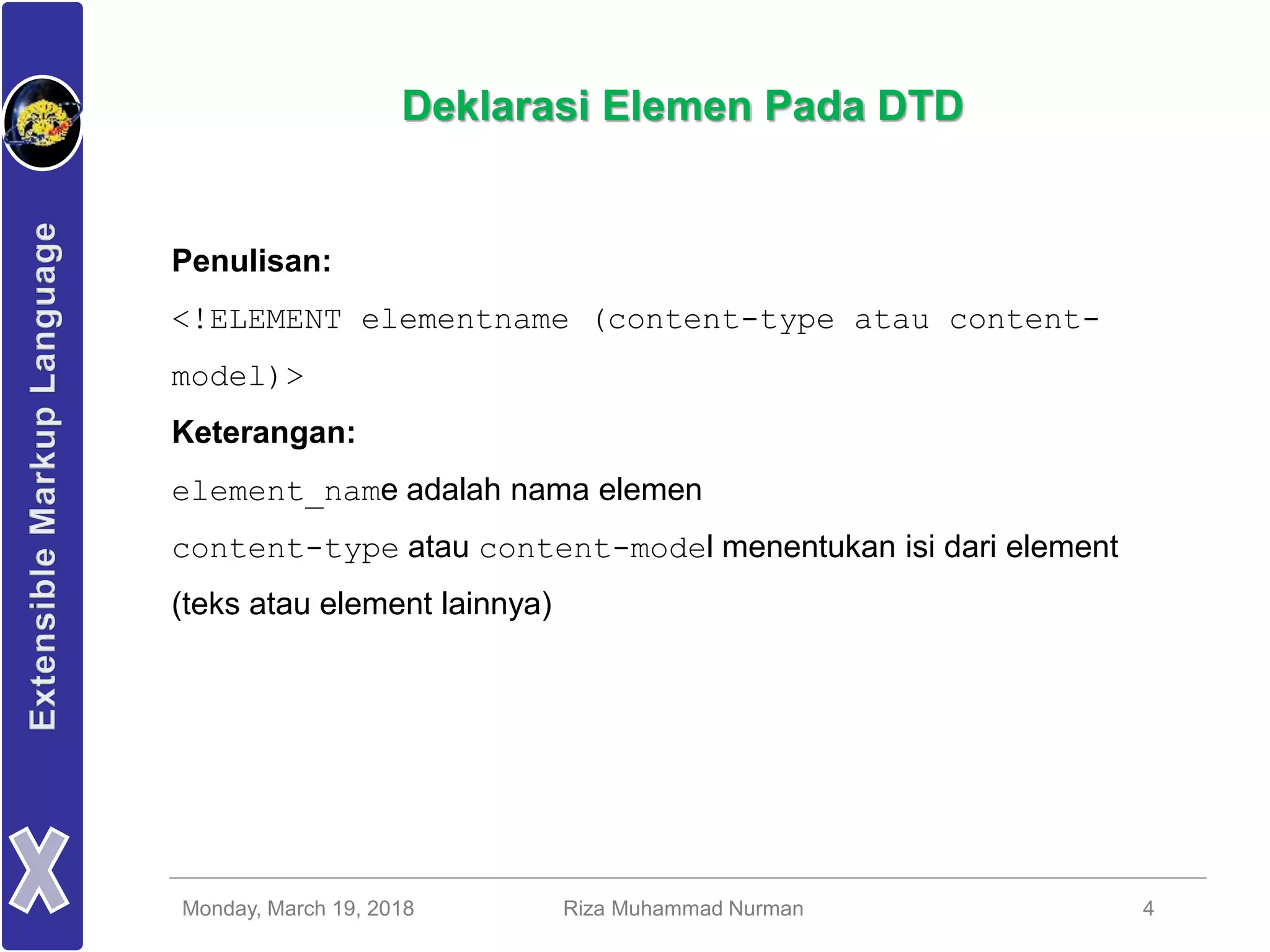 Monday, March 19, 2018 Riza Muhammad Nurman 4
Deklarasi Elemen Pada DTD
Penulisan:
<!ELEMENT elementname (content-type atau content-
model)>
Keterangan:
element_name adalah nama elemen
content-type atau content-model menentukan isi dari element
(teks atau element lainnya)
 