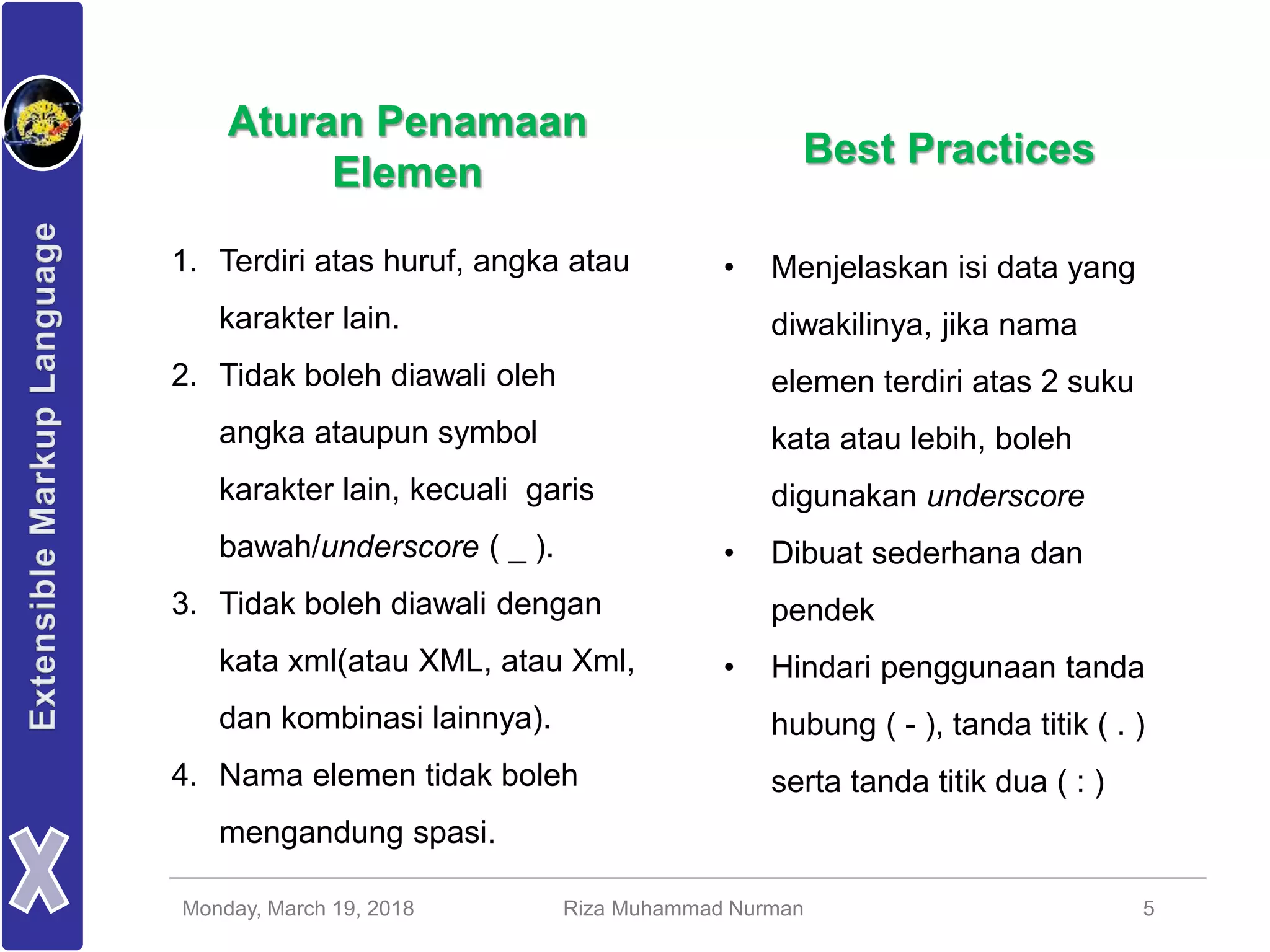 Monday, March 19, 2018 Riza Muhammad Nurman 5
1. Terdiri atas huruf, angka atau
karakter lain.
2. Tidak boleh diawali oleh
angka ataupun symbol
karakter lain, kecuali garis
bawah/underscore ( _ ).
3. Tidak boleh diawali dengan
kata xml(atau XML, atau Xml,
dan kombinasi lainnya).
4. Nama elemen tidak boleh
mengandung spasi.
Best Practices
• Menjelaskan isi data yang
diwakilinya, jika nama
elemen terdiri atas 2 suku
kata atau lebih, boleh
digunakan underscore
• Dibuat sederhana dan
pendek
• Hindari penggunaan tanda
hubung ( - ), tanda titik ( . )
serta tanda titik dua ( : )
Aturan Penamaan
Elemen
 