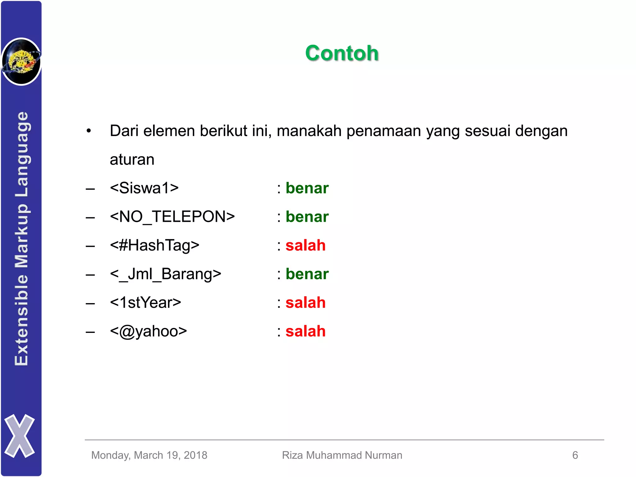 Monday, March 19, 2018 Riza Muhammad Nurman 6
Contoh
• Dari elemen berikut ini, manakah penamaan yang sesuai dengan
aturan
– <Siswa1>
– <NO_TELEPON>
– <#HashTag>
– <_Jml_Barang>
– <1stYear>
– <@yahoo>
• Dari elemen berikut ini, manakah penamaan yang sesuai dengan
aturan
– <Siswa1> : benar
– <NO_TELEPON> : benar
– <#HashTag> : salah
– <_Jml_Barang> : benar
– <1stYear> : salah
– <@yahoo> : salah
 