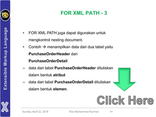 Sunday, April 22, 2018 Riza Muhammad Nurman 14
FOR XML PATH - 3
• FOR XML PATH juga dapat digunakan untuk
mengkontrol nesting document.
• Contoh  menampilkan data dari dua tabel yaitu
PurchaseOrderHeader dan
PurchaseOrderDetail
– data dari tabel PurchaseOrderHeader dituliskan
dalam bentuk atribut
– data dari tabel PurchaseOrderDetail dituliskan
dalam bentuk elemen.
 