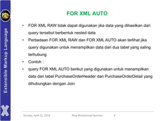 Sunday, April 22, 2018 Riza Muhammad Nurman 8
FOR XML AUTO
• FOR XML RAW tidak dapat digunakan jika data yang dihasilkan dari
query tersebut berbentuk nested data
• Perbedaan FOR XML RAW dan FOR XML AUTO akan terlihat jika
query digunakan untuk menampilkan data dari dua tabel yang saling
terhubung
• Contoh :
• query FOR XML AUTO berikut yang digunakan untuk menampilkan
data dari tabel PurchaseOrderHeader dan PurchaseOrderDetail yang
dihubungkan dengan Join
 