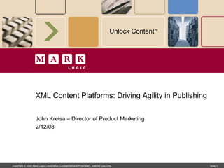 Unlock Content™




                    XML Content Platforms: Driving Agility in Publishing


                    John Kreisa – Director of Product Marketing
                    2/12/08




Copyright © 2008 Mark Logic Corporation Confidential and Proprietary, Internal Use Only                Slide 1
 
