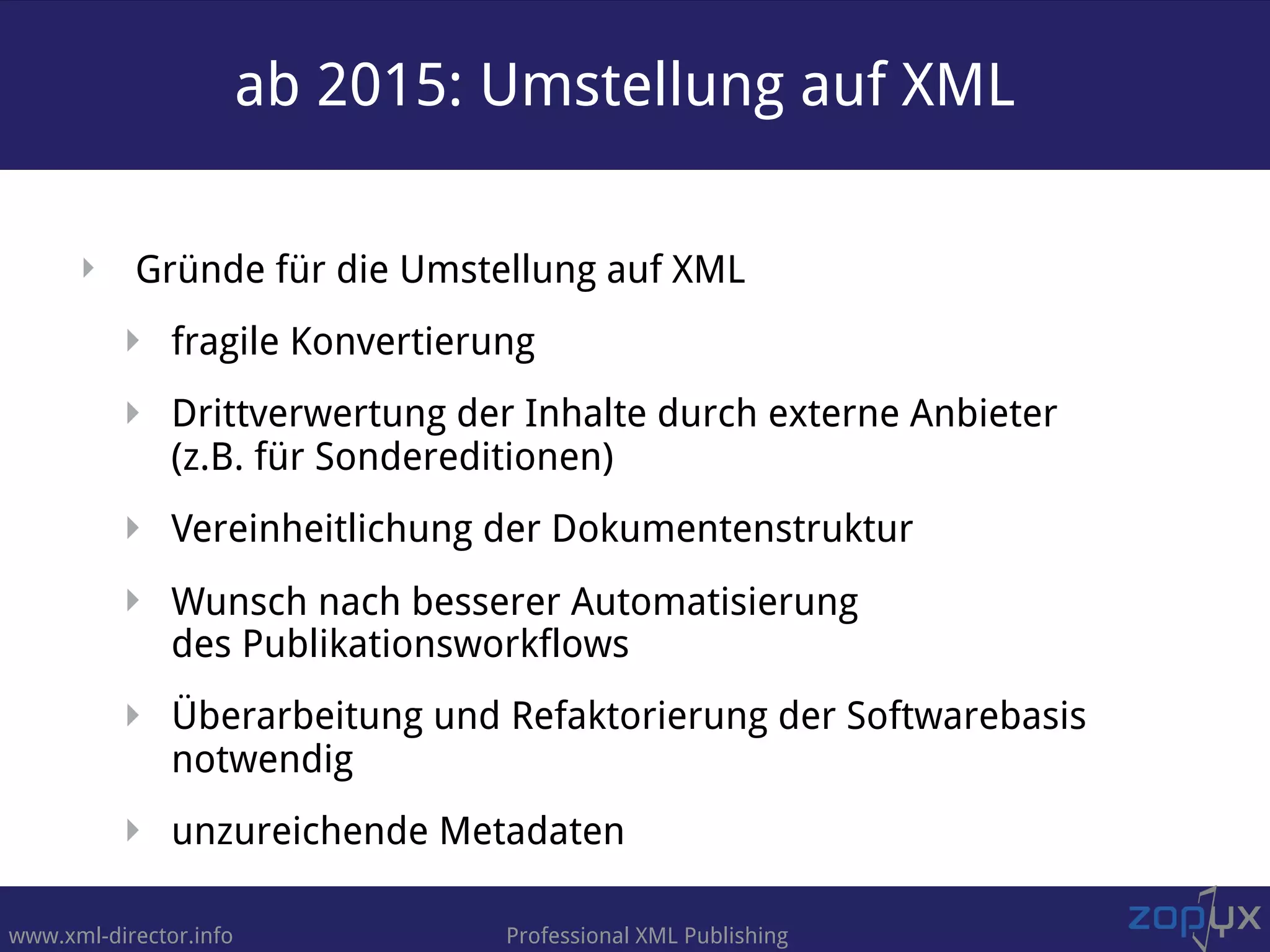 www.xml-director.info Professional XML Publishing
‣ Gründe für die Umstellung auf XML
‣ fragile Konvertierung
‣ Drittverwertung der Inhalte durch externe Anbieter  
(z.B. für Sondereditionen)
‣ Vereinheitlichung der Dokumentenstruktur
‣ Wunsch nach besserer Automatisierung  
des Publikationsworkflows
‣ Überarbeitung und Refaktorierung der Softwarebasis
notwendig
‣ unzureichende Metadaten
ab 2015: Umstellung auf XML
 