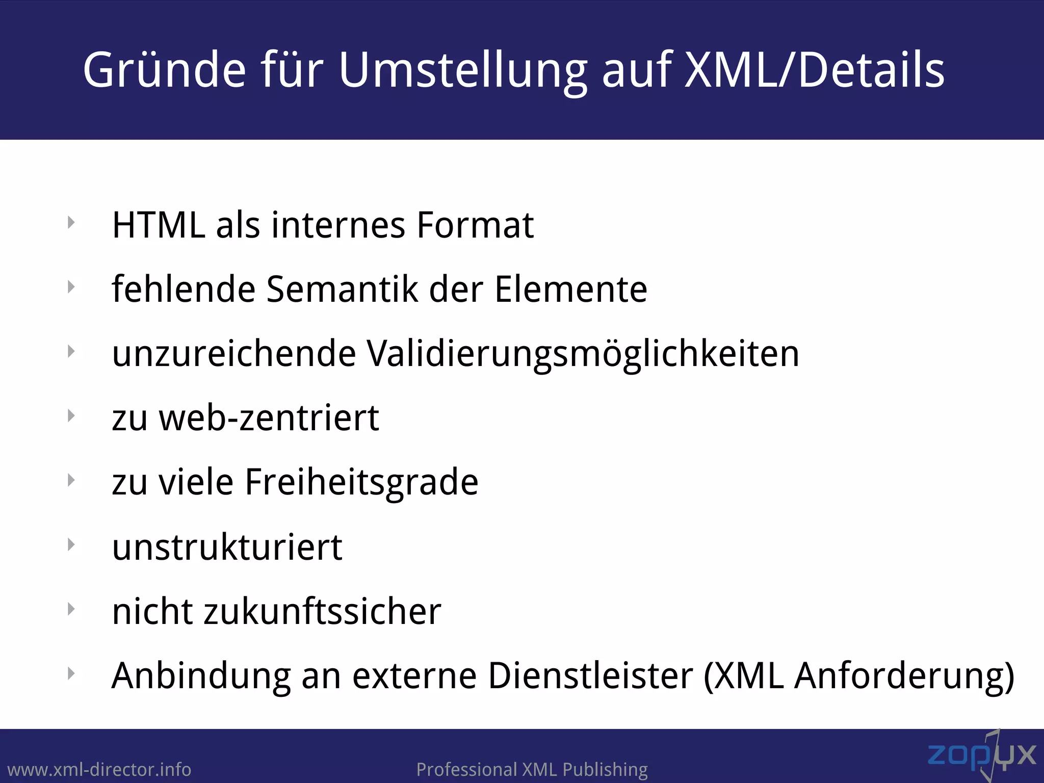 www.xml-director.info Professional XML Publishing
‣ HTML als internes Format
‣ fehlende Semantik der Elemente
‣ unzureichende Validierungsmöglichkeiten
‣ zu web-zentriert
‣ zu viele Freiheitsgrade
‣ unstrukturiert
‣ nicht zukunftssicher
‣ Anbindung an externe Dienstleister (XML Anforderung)
Gründe für Umstellung auf XML/Details
 