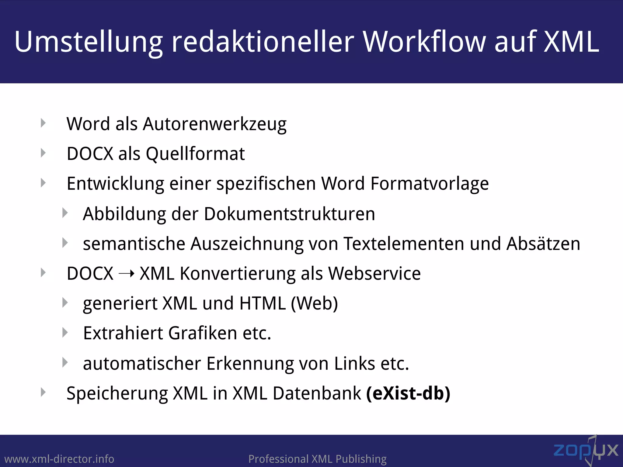 www.xml-director.info Professional XML Publishing
‣ Word als Autorenwerkzeug
‣ DOCX als Quellformat
‣ Entwicklung einer spezifischen Word Formatvorlage
‣ Abbildung der Dokumentstrukturen
‣ semantische Auszeichnung von Textelementen und Absätzen
‣ DOCX ➝ XML Konvertierung als Webservice
‣ generiert XML und HTML (Web)
‣ Extrahiert Grafiken etc.
‣ automatischer Erkennung von Links etc.
‣ Speicherung XML in XML Datenbank (eXist-db)
Umstellung redaktioneller Workflow auf XML
 