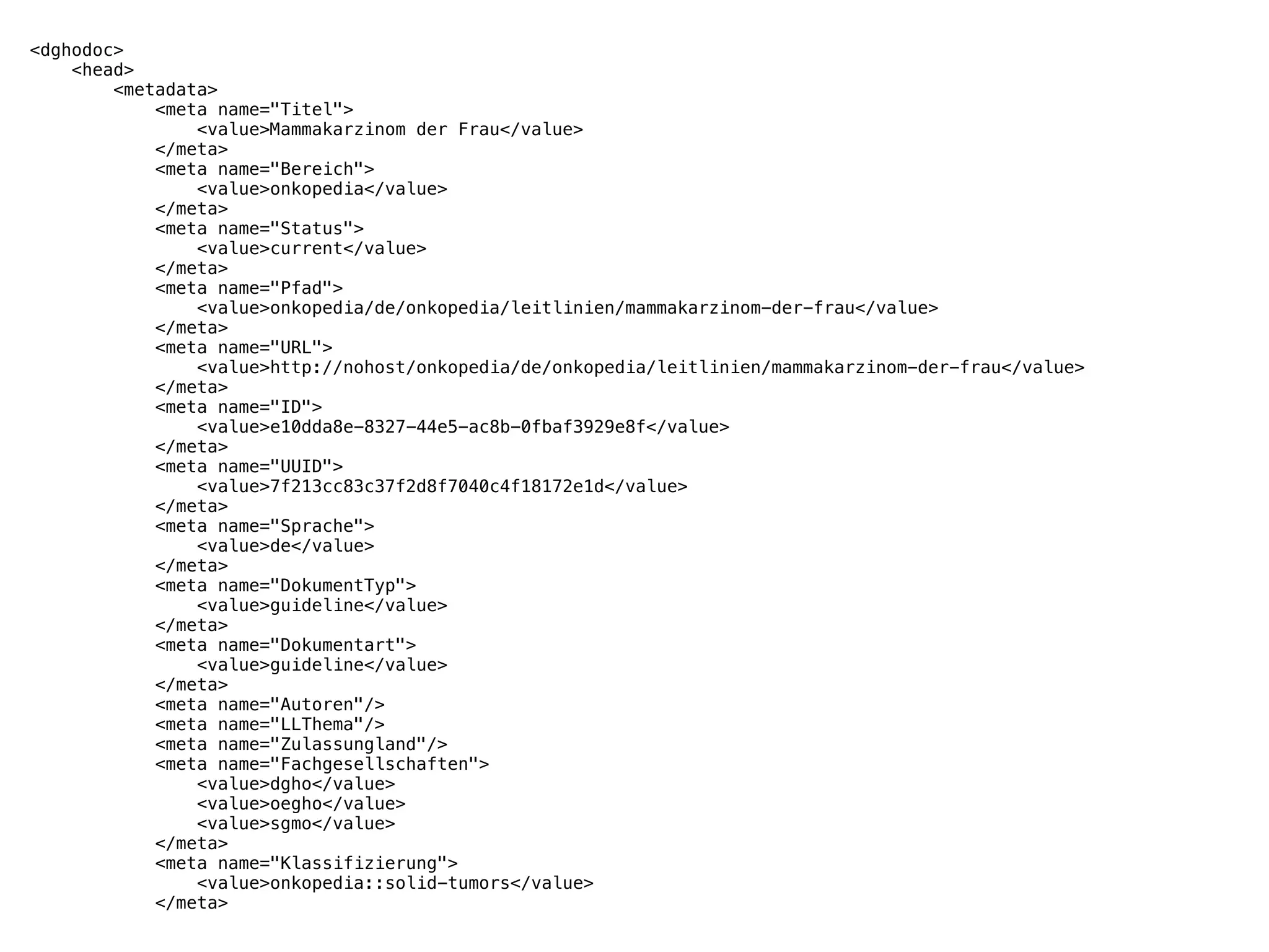 <dghodoc>
<head>
<metadata>
<meta name="Titel">
<value>Mammakarzinom der Frau</value>
</meta>
<meta name="Bereich">
<value>onkopedia</value>
</meta>
<meta name="Status">
<value>current</value>
</meta>
<meta name="Pfad">
<value>onkopedia/de/onkopedia/leitlinien/mammakarzinom-der-frau</value>
</meta>
<meta name="URL">
<value>http://nohost/onkopedia/de/onkopedia/leitlinien/mammakarzinom-der-frau</value>
</meta>
<meta name="ID">
<value>e10dda8e-8327-44e5-ac8b-0fbaf3929e8f</value>
</meta>
<meta name="UUID">
<value>7f213cc83c37f2d8f7040c4f18172e1d</value>
</meta>
<meta name="Sprache">
<value>de</value>
</meta>
<meta name="DokumentTyp">
<value>guideline</value>
</meta>
<meta name="Dokumentart">
<value>guideline</value>
</meta>
<meta name="Autoren"/>
<meta name="LLThema"/>
<meta name="Zulassungland"/>
<meta name="Fachgesellschaften">
<value>dgho</value>
<value>oegho</value>
<value>sgmo</value>
</meta>
<meta name="Klassifizierung">
<value>onkopedia::solid-tumors</value>
</meta>
 