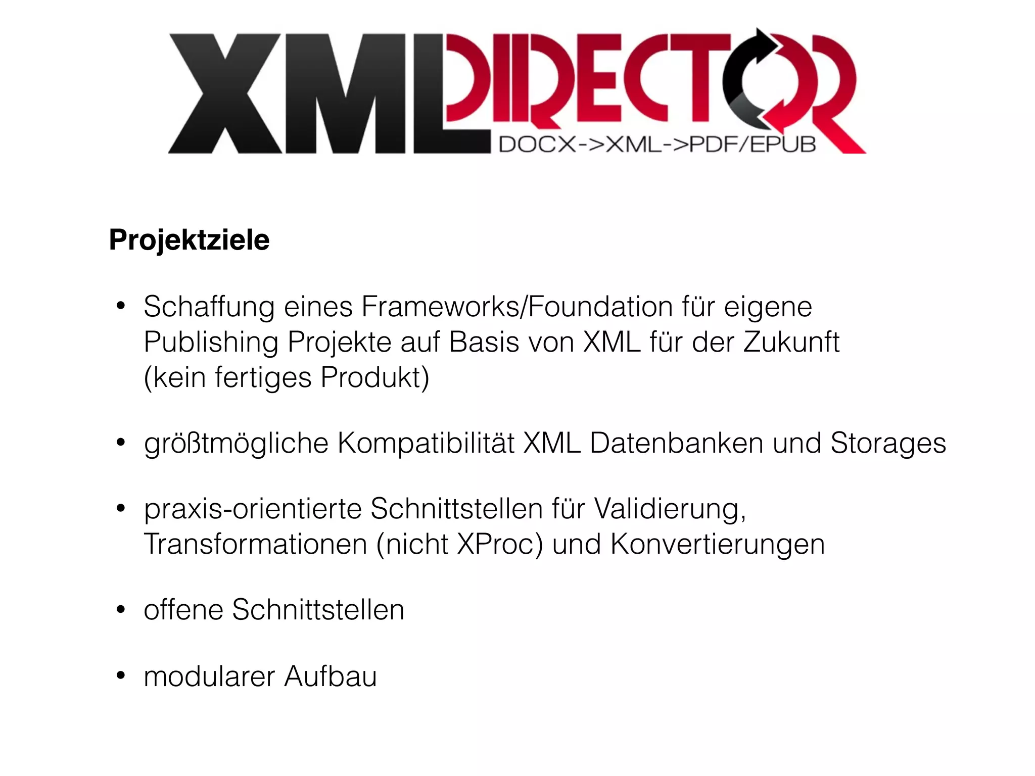 Projektziele
• Schaffung eines Frameworks/Foundation für eigene
Publishing Projekte auf Basis von XML für der Zukunft  
(kein fertiges Produkt)
• größtmögliche Kompatibilität XML Datenbanken und Storages
• praxis-orientierte Schnittstellen für Validierung,
Transformationen (nicht XProc) und Konvertierungen
• offene Schnittstellen
• modularer Aufbau
 