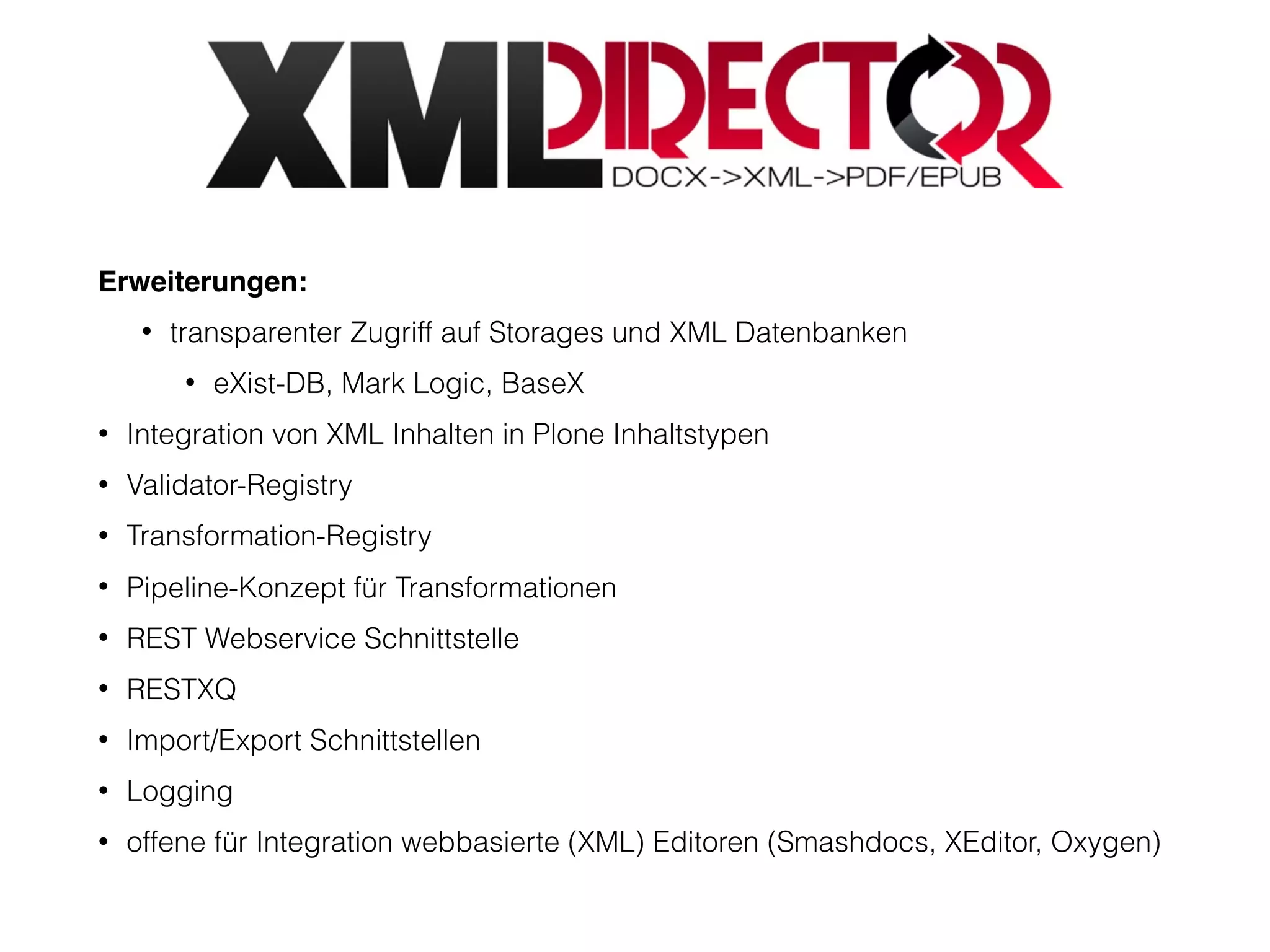 Erweiterungen:
• transparenter Zugriff auf Storages und XML Datenbanken
• eXist-DB, Mark Logic, BaseX
• Integration von XML Inhalten in Plone Inhaltstypen
• Validator-Registry
• Transformation-Registry
• Pipeline-Konzept für Transformationen
• REST Webservice Schnittstelle
• RESTXQ
• Import/Export Schnittstellen
• Logging
• offene für Integration webbasierte (XML) Editoren (Smashdocs, XEditor, Oxygen)
 