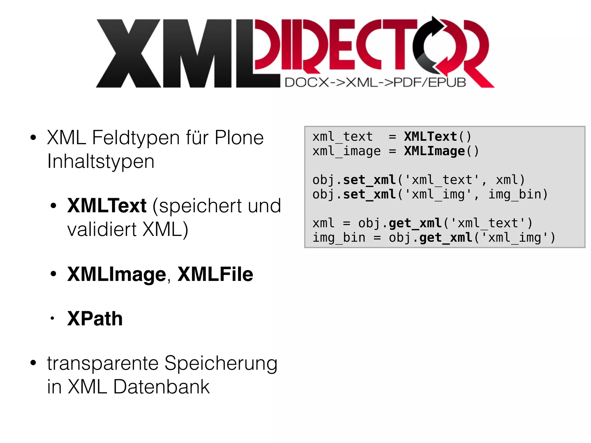 • XML Feldtypen für Plone
Inhaltstypen
• XMLText (speichert und
validiert XML)
• XMLImage, XMLFile
• XPath
• transparente Speicherung
in XML Datenbank
xml_text = XMLText()
xml_image = XMLImage()
obj.set_xml('xml_text', xml)
obj.set_xml('xml_img', img_bin)
xml = obj.get_xml('xml_text')
img_bin = obj.get_xml('xml_img')
 