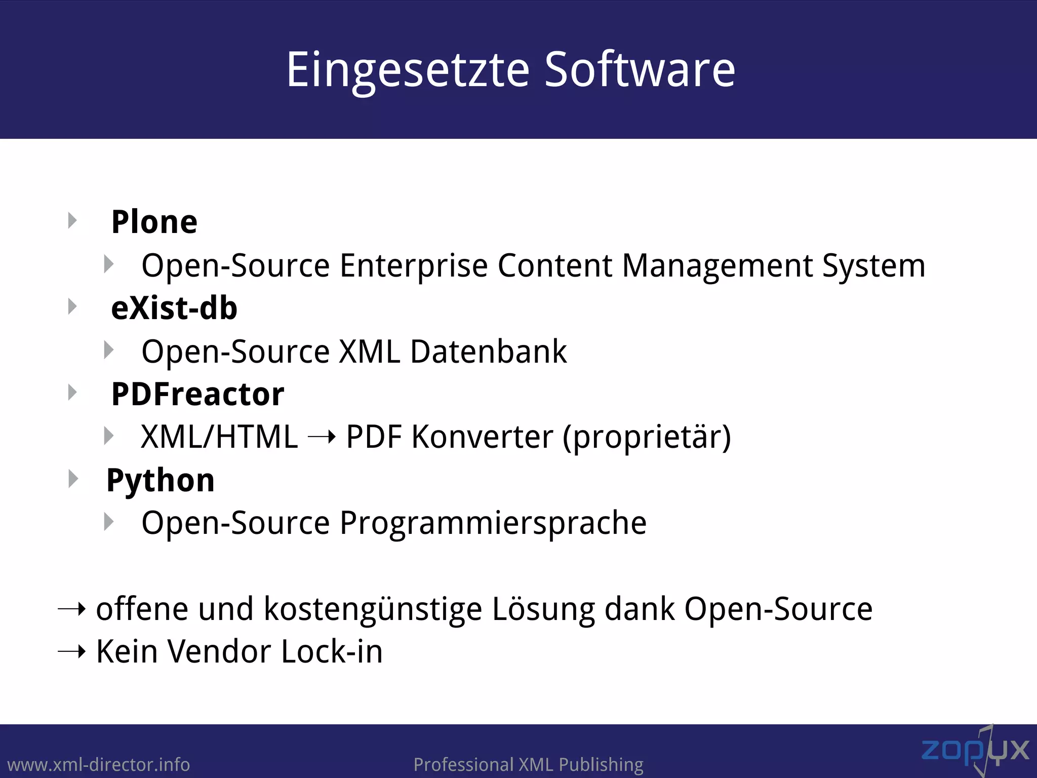 www.xml-director.info Professional XML Publishing
‣ Plone
‣ Open-Source Enterprise Content Management System
‣ eXist-db
‣ Open-Source XML Datenbank
‣ PDFreactor
‣ XML/HTML ➝ PDF Konverter (proprietär)
‣ Python
‣ Open-Source Programmiersprache
➝ offene und kostengünstige Lösung dank Open-Source
➝ Kein Vendor Lock-in
Eingesetzte Software
 