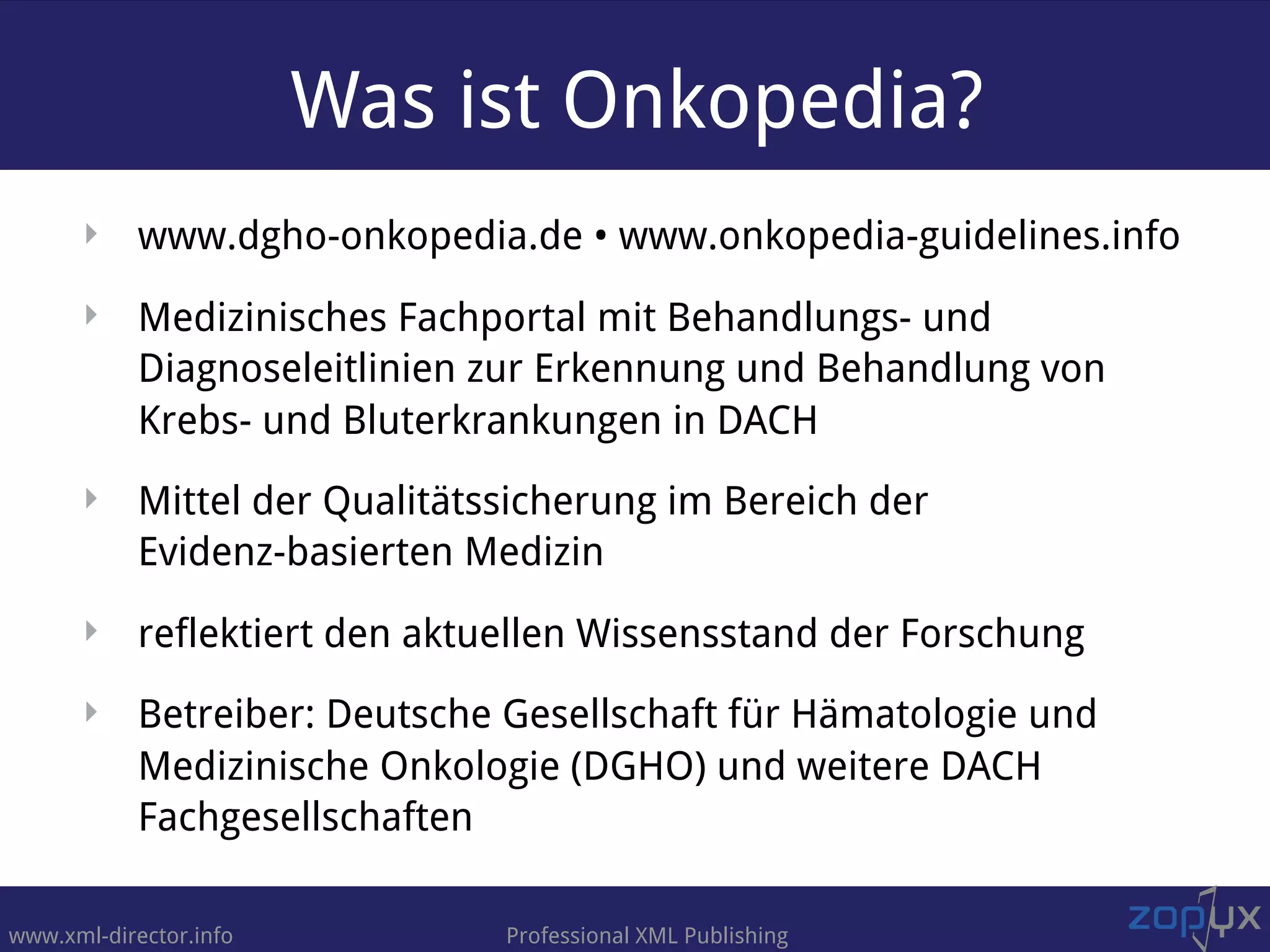 www.xml-director.info Professional XML Publishing
Was ist Onkopedia?
‣ www.dgho-onkopedia.de • www.onkopedia-guidelines.info
‣ Medizinisches Fachportal mit Behandlungs- und
Diagnoseleitlinien zur Erkennung und Behandlung von
Krebs- und Bluterkrankungen in DACH
‣ Mittel der Qualitätssicherung im Bereich der  
Evidenz-basierten Medizin
‣ reflektiert den aktuellen Wissensstand der Forschung
‣ Betreiber: Deutsche Gesellschaft für Hämatologie und
Medizinische Onkologie (DGHO) und weitere DACH
Fachgesellschaften
 
