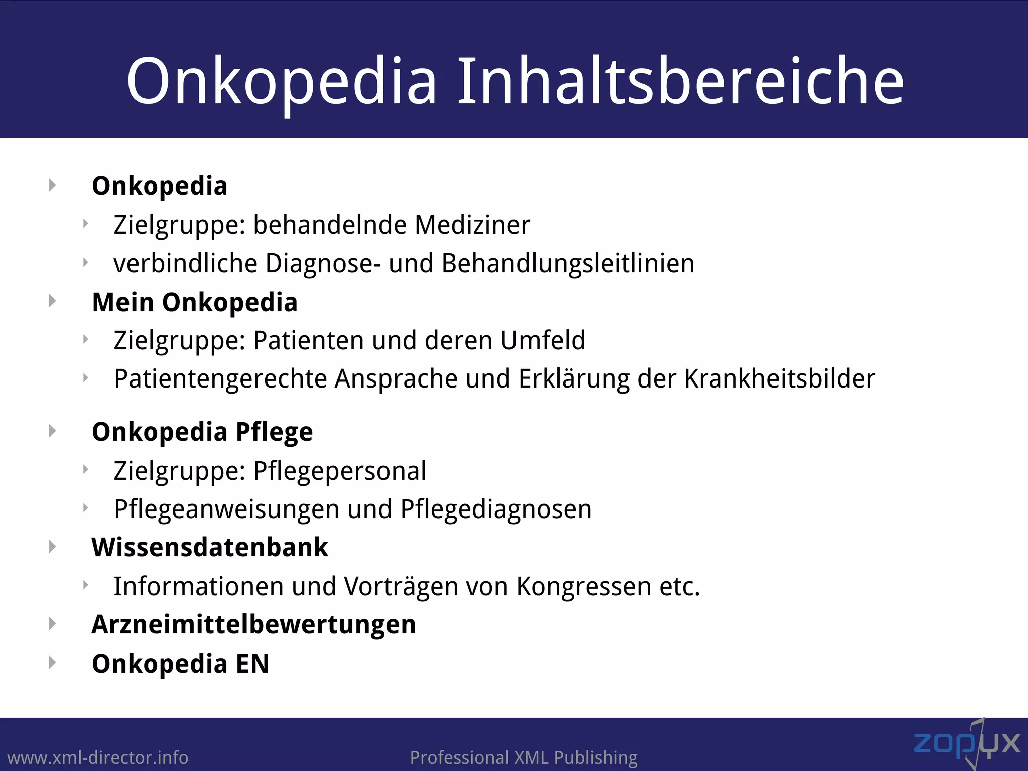 www.xml-director.info Professional XML Publishing
Onkopedia Inhaltsbereiche
‣ Onkopedia
‣ Zielgruppe: behandelnde Mediziner
‣ verbindliche Diagnose- und Behandlungsleitlinien
‣ Mein Onkopedia
‣ Zielgruppe: Patienten und deren Umfeld
‣ Patientengerechte Ansprache und Erklärung der Krankheitsbilder
‣ Onkopedia Pflege
‣ Zielgruppe: Pflegepersonal
‣ Pflegeanweisungen und Pflegediagnosen
‣ Wissensdatenbank
‣ Informationen und Vorträgen von Kongressen etc.
‣ Arzneimittelbewertungen
‣ Onkopedia EN
 