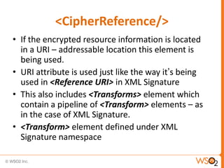 <CipherReference/>
• If the encrypted resource information is located
in a URI – addressable location this element is
being used.
• URI attribute is used just like the way it‟s being
used in <Reference URI> in XML Signature
• This also includes <Transforms> element which
contain a pipeline of <Transform> elements – as
in the case of XML Signature.
• <Transform> element defined under XML
Signature namespace

 