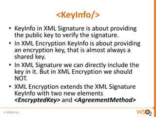 <KeyInfo/>
• KeyInfo in XML Signature is about providing
the public key to verify the signature.
• In XML Encryption KeyInfo is about providing
an encryption key, that is almost always a
shared key.
• In XML Signature we can directly include the
key in it. But in XML Encryption we should
NOT.
• XML Encryption extends the XML Signature
KeyInfo with two new elements
<EncryptedKey> and <AgreementMethod>

 