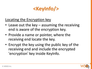 <KeyInfo/>
Locating the Encryption key
• Leave out the key – assuming the receiving
end is aware of the encryption key.
• Provide a name or pointer, where the
receiving end locate the key.
• Encrypt the key using the public key of the
receiving end and include the encrypted
„encryption‟ key inside KeyInfo.

 