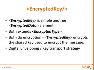 <EncryptedKey/>
• <EncryptedKey> is simple another
<EncryptedData> element.
• Both extends <EncryptedType>
• Both do encryption - <EncryptedKey> encrypts
the shared key used to encrypt the message.
• Digital Enveloping / Key transport strategy

 
