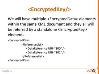 <EncryptedKey/>
We will have multiple <EncryptedData> elements
within the same XML document and they all will
be referred by a standalone <EncryptedKey>
element.
<EncryptedKey>
<ReferenceList>
<DataReference URI=“100” />
<DataReference URI=“101” />
</ReferenceList>
<EncryptedKey>

 