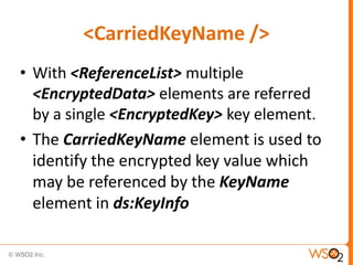 <CarriedKeyName />
• With <ReferenceList> multiple
<EncryptedData> elements are referred
by a single <EncryptedKey> key element.
• The CarriedKeyName element is used to
identify the encrypted key value which
may be referenced by the KeyName
element in ds:KeyInfo

 