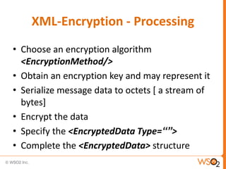 XML-Encryption - Processing
• Choose an encryption algorithm
<EncryptionMethod/>
• Obtain an encryption key and may represent it
• Serialize message data to octets [ a stream of
bytes]
• Encrypt the data
• Specify the <EncryptedData Type=“”>
• Complete the <EncryptedData> structure

 
