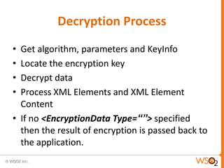 Decryption Process
•
•
•
•

Get algorithm, parameters and KeyInfo
Locate the encryption key
Decrypt data
Process XML Elements and XML Element
Content
• If no <EncryptionData Type=“”> specified
then the result of encryption is passed back to
the application.

 