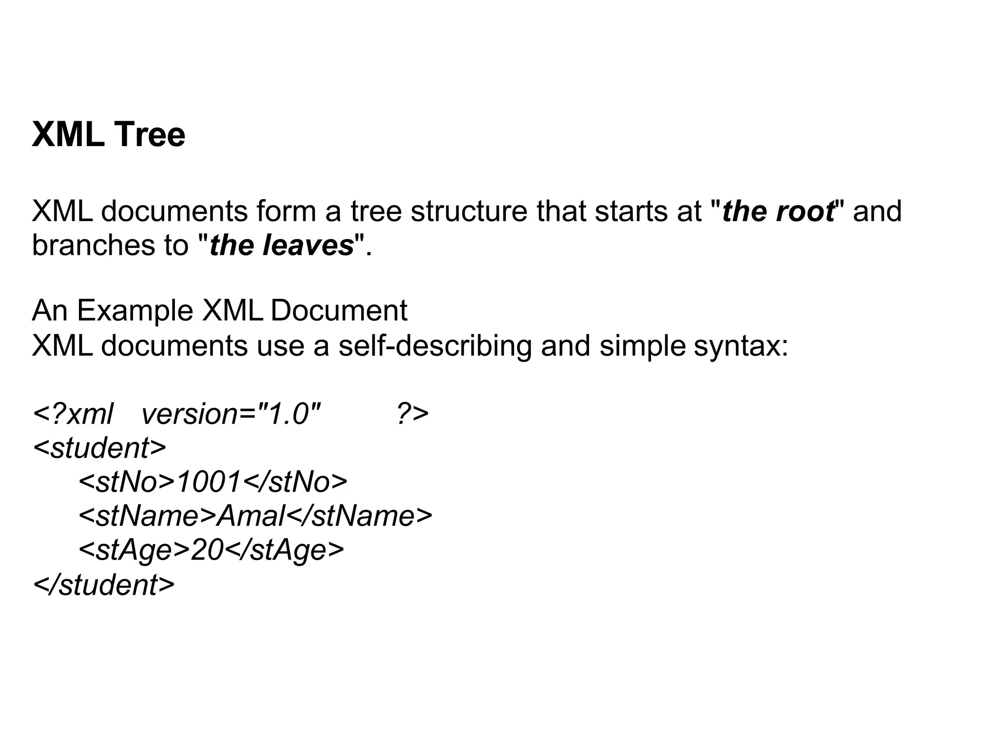 XML Tree
XML documents form a tree structure that starts at "the root" and
branches to "the leaves".
An Example XML Document
XML documents use a self-describing and simple syntax:
<?xml version="1.0" ?>
<student>
<stNo>1001</stNo>
<stName>Amal</stName>
<stAge>20</stAge>
</student>
 