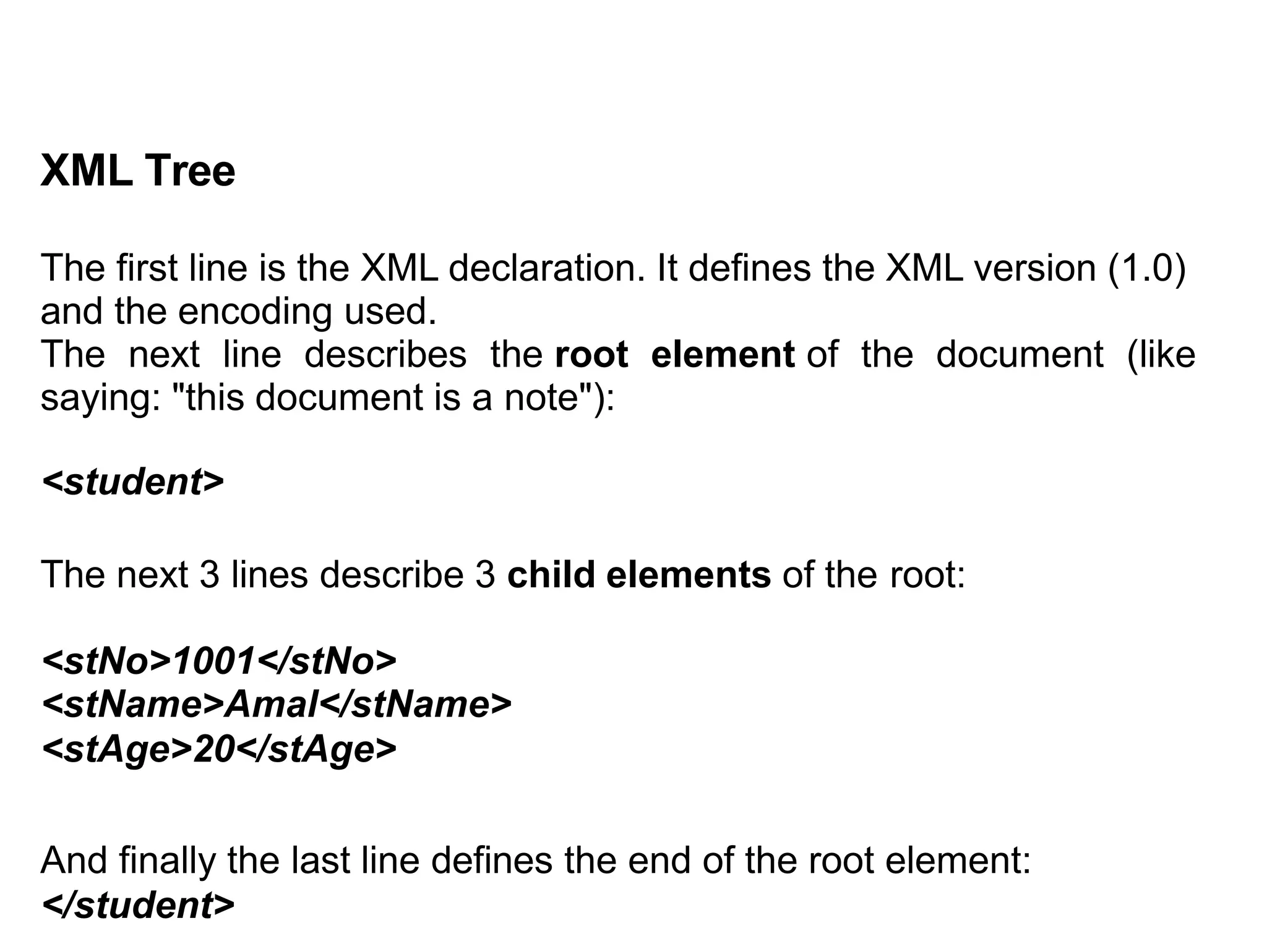 XML Tree
The first line is the XML declaration. It defines the XML version (1.0)
and the encoding used.
The next line describes the root element of the document (like
saying: "this document is a note"):
<student>
The next 3 lines describe 3 child elements of the root:
<stNo>1001</stNo>
<stName>Amal</stName>
<stAge>20</stAge>
And finally the last line defines the end of the root element:
</student>
 