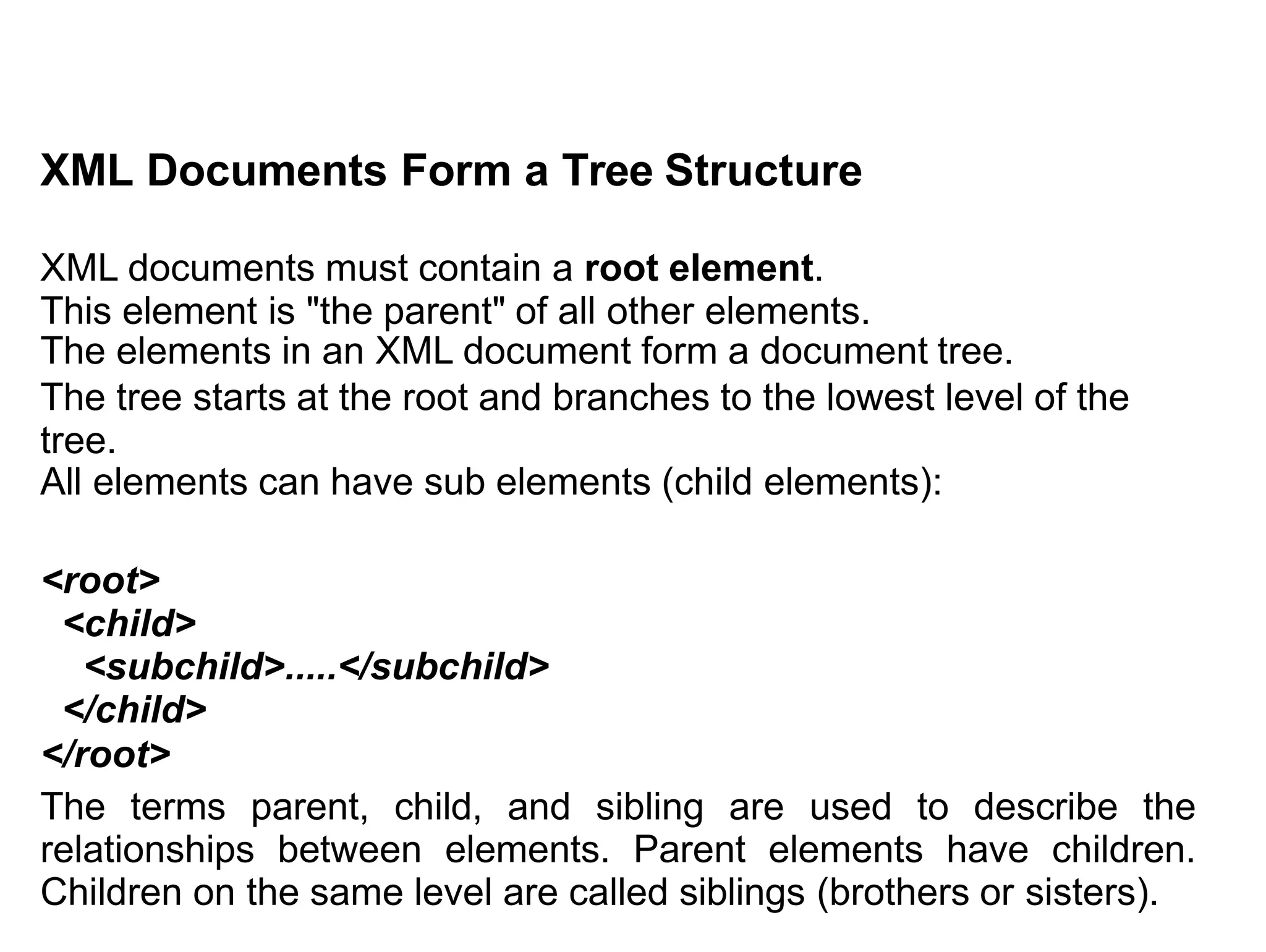 XML Documents Form a Tree Structure
XML documents must contain a root element.
This element is "the parent" of all other elements.
The elements in an XML document form a document tree.
The tree starts at the root and branches to the lowest level of the
tree.
All elements can have sub elements (child elements):
<root>
<child>
<subchild>.....</subchild>
</child>
</root>
The terms parent, child, and sibling are used to describe the
relationships between elements. Parent elements have children.
Children on the same level are called siblings (brothers or sisters).
 