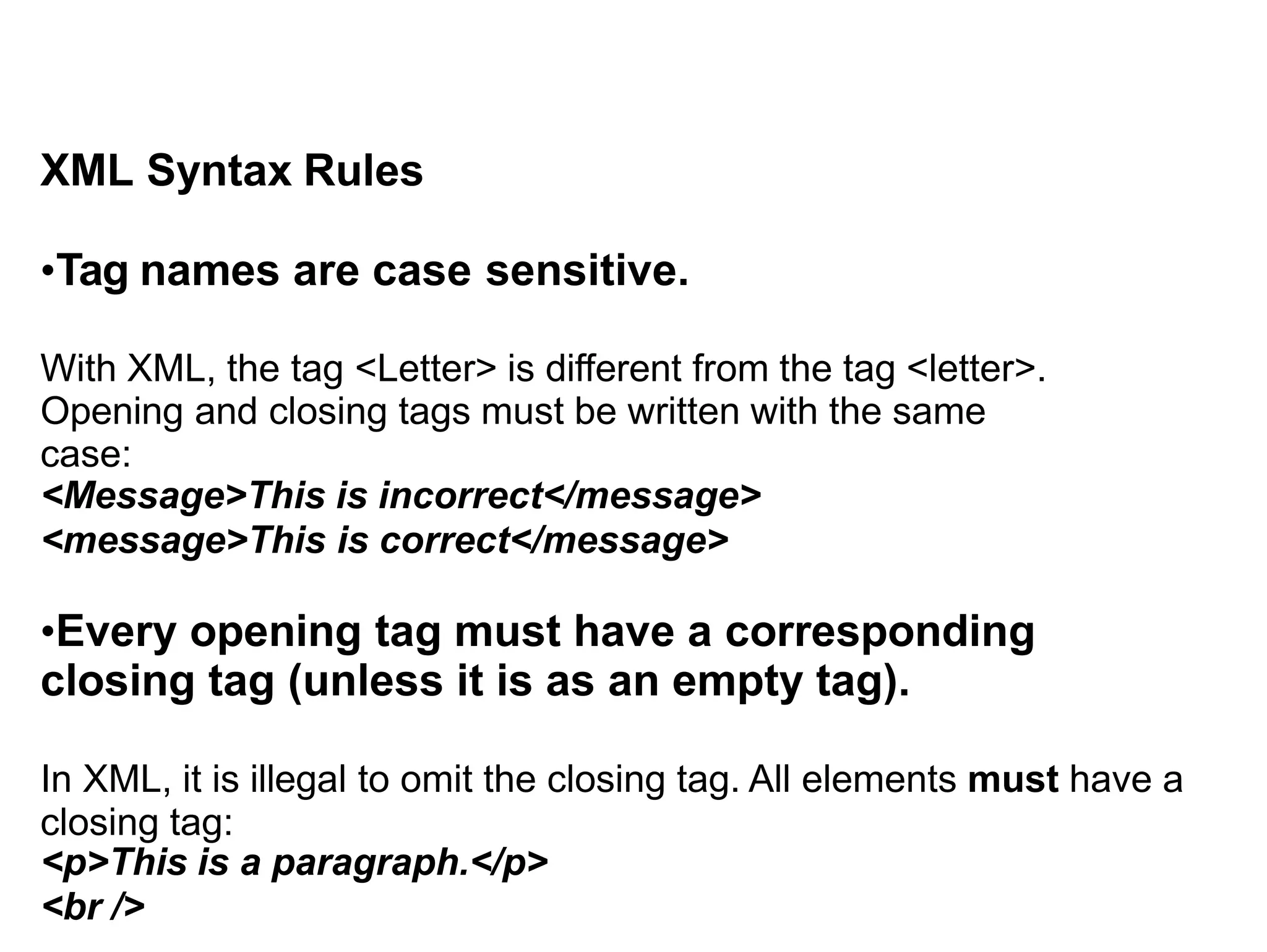 XML Syntax Rules
•Tag names are case sensitive.
With XML, the tag <Letter> is different from the tag <letter>.
Opening and closing tags must be written with the same
case:
<Message>This is incorrect</message>
<message>This is correct</message>
•Every opening tag must have a corresponding
closing tag (unless it is as an empty tag).
In XML, it is illegal to omit the closing tag. All elements must have a
closing tag:
<p>This is a paragraph.</p>
<br />
 