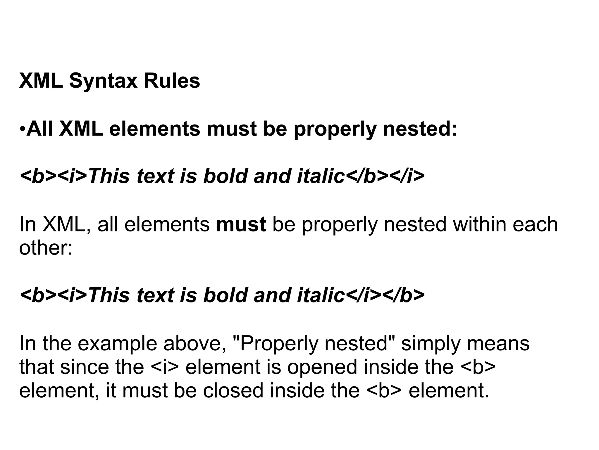 XML Syntax Rules
•All XML elements must be properly nested:
<b><i>This text is bold and italic</b></i>
In XML, all elements must be properly nested within each
other:
<b><i>This text is bold and italic</i></b>
In the example above, "Properly nested" simply means
that since the <i> element is opened inside the <b>
element, it must be closed inside the <b> element.
 